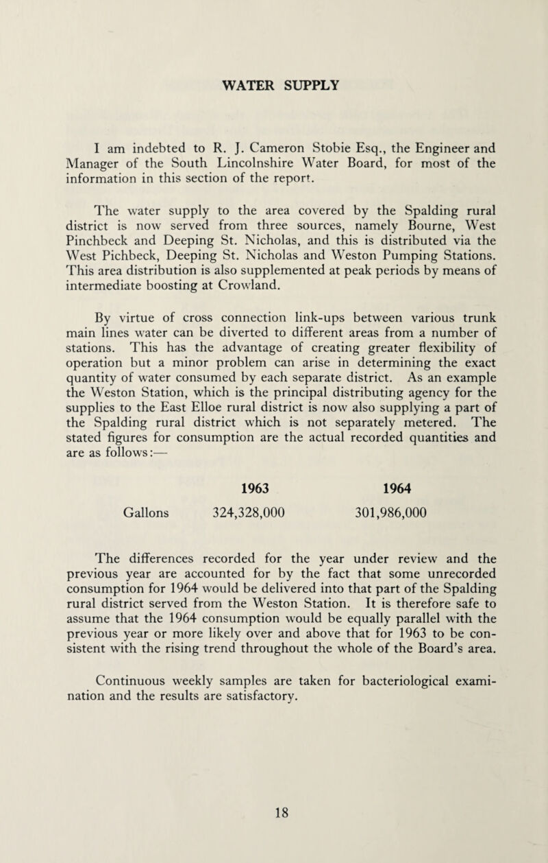 WATER SUPPLY I am indebted to R. }. Cameron Stobie Esq., the Engineer and Manager of the South Lincolnshire Water Board, for most of the information in this section of the report. The water supply to the area covered by the Spalding rural district is now served from three sources, namely Bourne, West Pinchbeck and Deeping St. Nicholas, and this is distributed via the West Pichbeck, Deeping St. Nicholas and Weston Pumping Stations. This area distribution is also supplemented at peak periods by means of intermediate boosting at Crowland. By virtue of cross connection link-ups between various trunk main lines water can be diverted to different areas from a number of stations. This has the advantage of creating greater flexibility of operation but a minor problem can arise in determining the exact quantity of water consumed by each separate district. As an example the Weston Station, which is the principal distributing agency for the supplies to the East Elloe rural district is now also supplying a part of the Spalding rural district which is not separately metered. The stated figures for consumption are the actual recorded quantities and are as follows:— 1963 1964 Gallons 324,328,000 301,986,000 The differences recorded for the year under review and the previous year are accounted for by the fact that some unrecorded consumption for 1964 would be delivered into that part of the Spalding rural district served from the Weston Station. It is therefore safe to assume that the 1964 consumption would be equally parallel with the previous year or more likely over and above that for 1963 to be con¬ sistent with the rising trend throughout the whole of the Board’s area. Continuous weekly samples are taken for bacteriological exami¬ nation and the results are satisfactory.