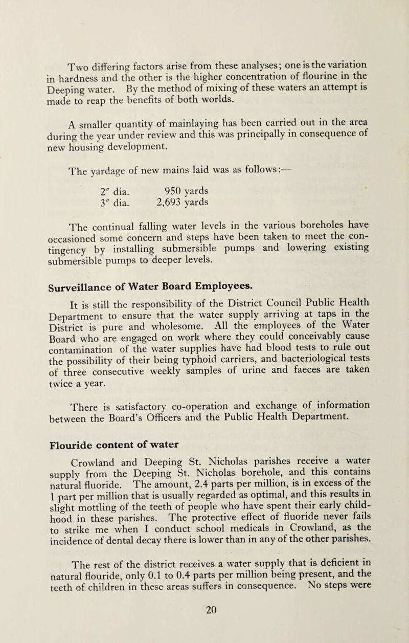 Two differing factors arise from these analyses; one is the variation in hardness and the other is the higher concentration of flourine in the Deeping water. By the method of mixing of these waters an attempt is made to reap the benefits of both worlds. A smaller quantity of mainlaying has been carried out in the area during the year under review and this was principally in consequence of new housing development. The yardage of new mains laid was as follows:— 2 dia. 950 yards 3 dia. 2,693 yards The continual falling water levels in the various boreholes have occasioned some concern and steps have been taken to meet the con¬ tingency by installing submersible pumps and lowering existing submersible pumps to deeper levels. Surveillance of Water Board Employees. It is still the responsibility of the District Council Public Health Department to ensure that the water supply arriving at taps in the District is pure and wholesome. All the employees of the Water Board who are engaged on work where they could conceivably cause contamination of the water supplies have had blood tests to rule out the possibility of their being typhoid carriers, and bacteriological tests of three consecutive weekly samples of urine and faeces are taken twice a year. There is satisfactory co-operation and exchange of information between the Board’s Officers and the Public Health Department. Flouride content of water Crowland and Deeping St. Nicholas parishes receive a water supply from the Deeping St. Nicholas borehole, and this contains natural fluoride. The amount, 2.4 parts per million, is in excess of the 1 part per million that is usually regarded as optimal, and this results in slight mottling of the teeth of people who have spent their early child¬ hood in these parishes. The protective effect of fluoride never fails to strike me when I conduct school medicals in Crowland, as the incidence of dental decay there is lower than in any of the other parishes. The rest of the district receives a water supply that is deficient in natural flouride, only 0.1 to 0.4 parts per million being present, and the teeth of children in these areas suffers in consequence. No steps were