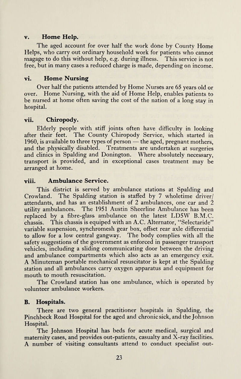 v. Home Help. The aged account for over half the work done by County Home Helps, who carry out ordinary household work for patients who cannot magage to do this without help, e.g. during illness. This service is not free, but in many cases a reduced charge is made, depending on income. vi. Home Nursing Over half the patients attended by Home Nurses are 65 years old or over. Home Nursing, with the aid of Home Help, enables patients to be nursed at home often saving the cost of the nation of a long stay in hospital. vii. Chiropody. Elderly people with stiff joints often have difficulty in looking after their feet. The County Chiropody Service, which started in 1960, is available to three types of person — the aged, pregnant mothers, and the physically disabled. Treatments are undertaken at surgeries and clinics in Spalding and Donington. Where absolutely necessary, transport is provided, and in exceptional cases treatment may be arranged at home. viii. Ambulance Service. This district is served by ambulance stations at Spalding and Crowland. The Spalding station is staffed by 7 wholetime driver/ attendants, and has an establishment of 2 ambulances, one car and 2 utility ambulances. The 1951 Austin Sheerline Ambulance has been replaced by a fibre-glass ambulance on the latest LD5W B.M.C. chassis. This chassis is equiped with an A.C. Alternator, “Selectaride” variable suspension, synchromesh gear box, offset rear axle differential to allow for a low central gangway. The body complies with all the safety suggestions of the government as enforced in passenger transport vehicles, including a sliding communicating door between the driving and ambulance compartments which also acts as an emergency exit. A Minuteman portable mechanical resuscitator is kept at the Spalding station and all ambulances carry oxygen apparatus and equipment for mouth to mouth resuscitation. The Crowland station has one ambulance, which is operated by volunteer ambulance workers. B. Hospitals. There are two general practitioner hospitals in Spalding, the Pinchbeck Road Hospital for the aged and chronic sick, and the Johnson Hospital. The Johnson Hospital has beds for acute medical, surgical and maternity cases, and provides out-patients, casualty and X-ray facilities. A number of visiting consultants attend to conduct specialist out-
