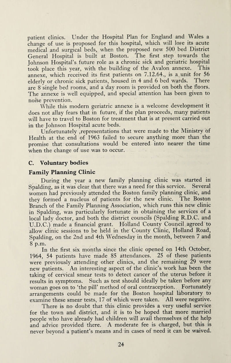 patient clinics. Under the Hospital Plan for England and Wales a change of use is proposed for this hospital, which will lose its acute medical and surgical beds, when the proposed new 500 bed District General Hospital is built at Boston. The first step towards the Johnson Hospital’s future role as a chronic sick and geriatric hospital took place this year, with the building of the Avalon annexe. This annexe, which received its first patients on 7.12.64., is a unit for 56 elderly or chronic sick patients, housed in 4 and 6 bed wards. There are 8 single bed rooms, and a day room is provided on both the floors. The annexe is well equipped, and special attention has been given to noise prevention. While this modern geriatric annexe is a welcome development it does not allay fears that in future, if the plan proceeds, many patients will have to travel to Boston for treatment that is at present carried out in the Johnson Hospital acute beds. Unfortunately Representations that were made to the Ministry of Health at the end of 1963 failed to secure anything more than the promise that consultations would be entered into nearer the time when the change of use was to occur. C. Voluntary bodies Family Planning Clinic During the year a new family planning clinic was started in Spalding, as it was clear that there was a need for this service. Several women had previously attended the Boston family planning clinic, and they formed a nucleus of patients for the new clinic. The Boston Branch of the Family Planning Association, which runs this new clinic in Spalding, was particularly fortunate in obtaining the services of a local lady doctor, and both the district councils (Spalding R.D.C. and U.D.C.) made a financial grant. Holland County Council agreed to allow clinic sessions to be held in the County Clinic, Holland Road, Spalding, on the 2nd and 4th Wednesday in the month, between 7 and 8 p.m. In the first six months since the clinic opened on 14th October, 1964, 54 patients have made 85 attendances. 25 of these patients were previously attending other clinics, and the remaining 29 were new patients. An interesting aspect of the clinic’s work has been the taking of cervical smear tests to detect cancer of the uterus before it results in symptoms. Such as test should ideally be taken before any woman goes on to ‘the pill’ method of oral contraception. Fortunately arrangements could be made for the Boston hospital laboratory to examine these smear tests, 17 of which were taken. All were negative. There is no doubt that this clinic provides a very useful service for the town and district, and it is to be hoped that more married people who have already had children will avail themselves of the help and advice provided there. A moderate fee is charged, but this is never beyond a patient’s means and in cases of need it can be waived.
