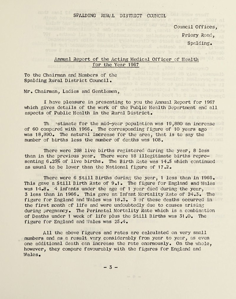 Council Offices, Priory Road, Spalding, Annual Report of the Acting Medical Officer of Health for the Year 1967 To the Chairman and Members of the Spalding Rural District Council, Mr, Chairman, Ladies and Gentlemen, I have pleasure in presenting to you the Annual Report for 1967 which gives details of the work of the Public Health Department and all aspects of Public Health in the Rural District, Th estimate for the mid-year population was 19,880 an increase of 60 compared with 1966, The corresponding figure of 10 years ago was 18,890, The natural increase for the area, that is to say the number of births less the number of deaths was 108, There were 288 live births registered during the year, 8 less than in the previous year. There were 18 illegitimate births repre¬ senting 6*25% of live births. The Birth Rate was 14.5 which continued as usual to be lower than the National figure of 17.2, There were 6 Still Births during the year, 1 less than in 1966, This gave a Still Birth Rate of 9,1, The figure for England and Wales was 14,8, 4 infants under the age of 1 year died during the year, 3 less than in 1966. This gave an Infant Mortality Rate of 24,3. The figure for England and Wales was 18.3. 3 of these deaths occurred in the first month cf life and were undoubtedly due to causes arising during pregnancy. The Perinatal Mortality Rate which is a combination of Deaths under 1 week of life plus the Still Births was 31,0. The figure for England and Wales was 25,4. All the above figures and rates are calculated on very small numbers and as a result vary considerably from year to year, as even one additional death can increase the rate enormously. On the whole, however, they compare favourably with the figures for England and Wales,