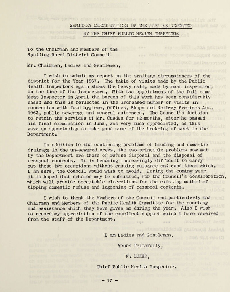 SANIT/AY CIACU ET IIC' OF TO i AS REPORTED BY TOE CHIEF PUBLIC HEALTH INSPECTOR To the Chairman and Members of the Spalding Rural District Council Mr, Chairman, Ladies and Gentlemen, I wish to submit my report on the sanitary circumstances of the district for the Year 1967. The table of visits made by the Public Health Inspectors again shows the heavy call, made by meat inspection, on the time of the Inspectors. With the appointment of the full time Meat Inspector in April the burden of this work has been considerably eased and this is reflected in the increased number of visits in connection with food hygiene, Offices, Shops and Railway Premises Act, 1963, public sewerage and general nuisances. The Councils decision to retain the services of Mr. Cusden for 12 months, after he passed his final examination in June, was very much appreciated, as this gave an opportunity to make good some of the back-log of work in the Denartment. In addition to the continuing problems of housing and domestic drainage in the un—sewered areas, the two principle problems now met by the Department are those of refuse disposal and the disposal of cesspool contents. It is becoming increasingly difficult to carry out these two operations without causing nuisance and conditions which, I am sure, the Council would wish to avoid. During the coming year it is hoped that schemes may be submitted, for the Council’s consideration, which will provide acceptable alterations for the existing method of tipping domestic refuse and lagooning of cesspool contents. I wish to thank the Members of the Council and particularly the Chairman and Members of the Public Health Committee for the courtesy and assistance which they have given me during the year. Also I wish to record my appreciation of the excellent support which I have received from the staff of the Department. I am Ladies and Gentlemen, Yours faithfully, F. LUKE A, Chief Public Health Inspector.