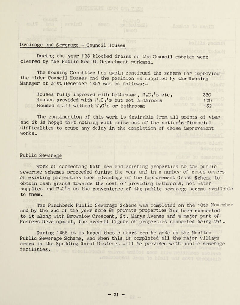 Drainage and Sewerage - Council Houses During the year 128 blocked drains on the Council estates were cleared by the Public Health Department workmen. The Housing Committee has again continued the scheme for improving the older Council Houses and the position as supplied hy the Housing Manager at 31st December 1867 was as follows:- Houses fully Improved with bathrooms y .1 #0 . !s etc. 380 Houses provided with W.C.’s but not bathrooms 120 Houses still without W.C* s or bathrooms 152 The continuation of this work is desirable from all points of view and it is hop^d that nothing will arise out of the nation’s financial difficulties to cause any delay in the completion of these improvement works • Public Sewerage Work of connecting both new and existing properties to the public sewerage schemes proceeded during the year and in a number of cases owners of existing properties took advantage of the Improvement Grant Scheme to obtain cash grants towards the cost of providing bathrooms, hot water supplies andW.C’s as the convenience of the public sewerage became available to them. The Pinchbeck Public Sewerage Scheme was completed on the 10th November and by the end of the year some 81 private properties had been connected to it along with Brcwnlow Crescent, St. Marys Avenue and a major part of Fosters Development, the overall figure of properties connected being 251. During 1868 it is hoped that a start can be made on the Mcuiton Public Sewerage Scheme, and when this is completed all the major village areas in the Spalding Rural District will be provided with public sewerage facilities.
