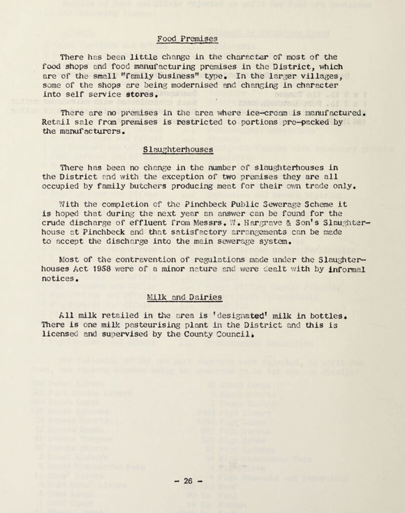 Food Premises There has been little change in the character of most of the food shops and food manufacturing premises in the District, which are of the small family business type. In the larger villages, some of the shops are being modernised and changing in character into self service 9tores, There are no premises in the area where ice-cream is manufactured. Retail sale from premises is restricted to portions pre-packed by the manufacturers. Slaughterhouses There has been no change in the number of slaughterhouses in the District and with the exception of two premises they are all occupied by family butchers producing meat for their own trade only. V/ith the completion of the Pinchbeck Public Sewerage Scheme it is hoped that during the next year an answer can be found for the crude discharge of effluent from Messrs. W. Hargrave & Son’s Slaughter¬ house at Pinchbeck and that satisfactory arrangements can be made to accept the discharge into the main sewerage system. Most of the contravention of regulations made under the Slaughter¬ houses Act 1958 v/ere of a minor nature and were aealt with by informal notices• Milk and Dairies All milk retailed in the area is ’designated* milk in bottles. There is one milk pasteurising plant in the District and this is licensed and supervised by the County Council*