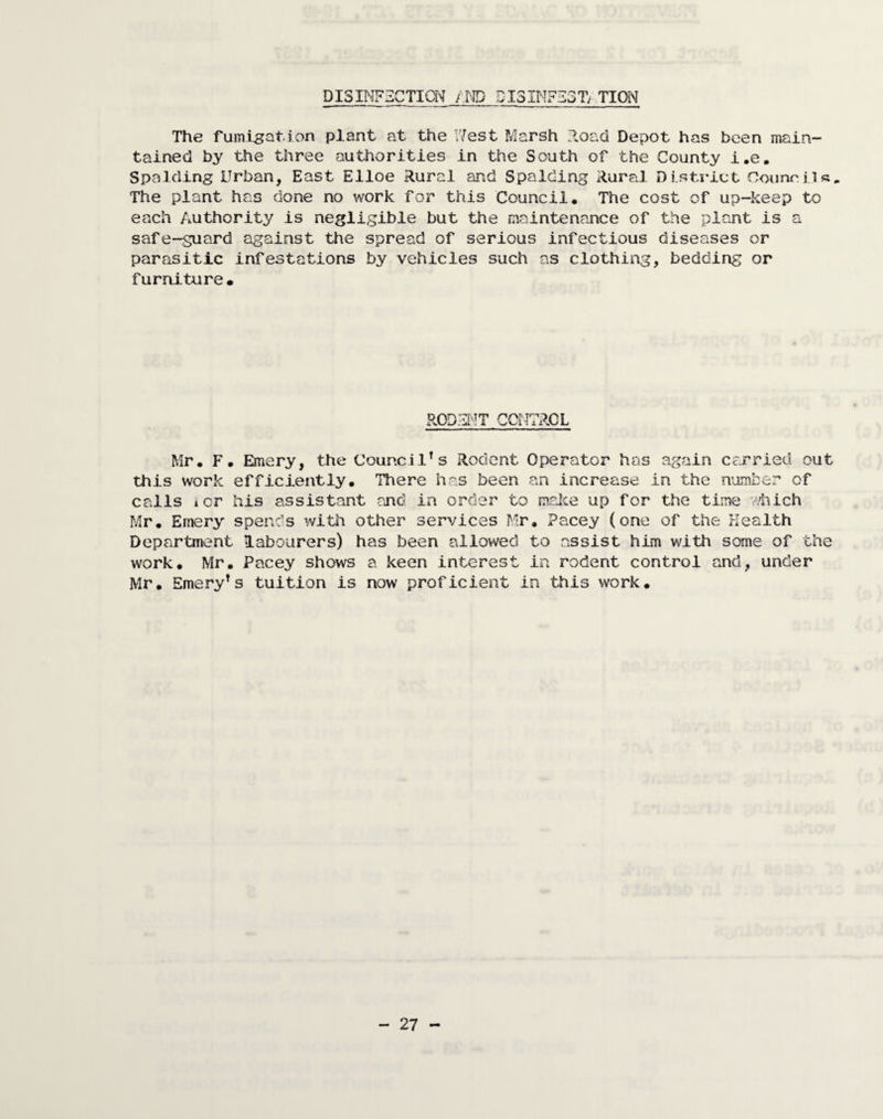 DISINFECTION f.m DISINFEST/ TION The fumigation plant at the Nest Marsh .load Depot has been main¬ tained by the three authorities in the South of the County i.e. Spalding Urban, East Elloe Rural and Spalding Rural District Councils. The plant has done no work for this Council, The cost of up-keep to each Authority is negligible but the maintenance of the plant is a safe-suard against the spread of serious infectious diseases or parasitic infestations by vehicles such as clothing, bedding or furniture• RODENT CONTROL Mr, F, Emery, the Council’s Rodent Operator has again carried out this work efficiently. There has been an increase in the number of calls icr his assistant and in order to make up for the time which Mr, Emery spends with other services Mr, Pacey (one of the Health Department labourers) has been allowed to assist him with some of the work, Mr, Pacey shows a keen interest in rodent control and, under Mr, Emery’s tuition is now proficient in this work.