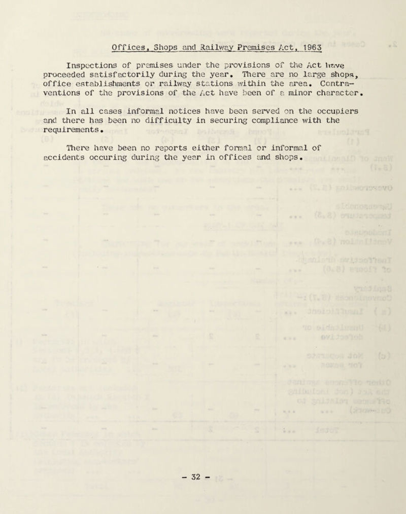 Offices, Shops and Railway Premises Act, 1965 Inspections of premises under the provisions of the Act imve proceeded satisfactorily during the year. There are no large shops, office establishments or railway stations within the area. Contra¬ ventions of the provisions of the Act have been of a minor character. In all cases informal notices have been served on the occupiers and there has been no difficulty in securing compliance with the requirements• There have been no reports either formal or informal of accidents occuring during the year in offices and shops.
