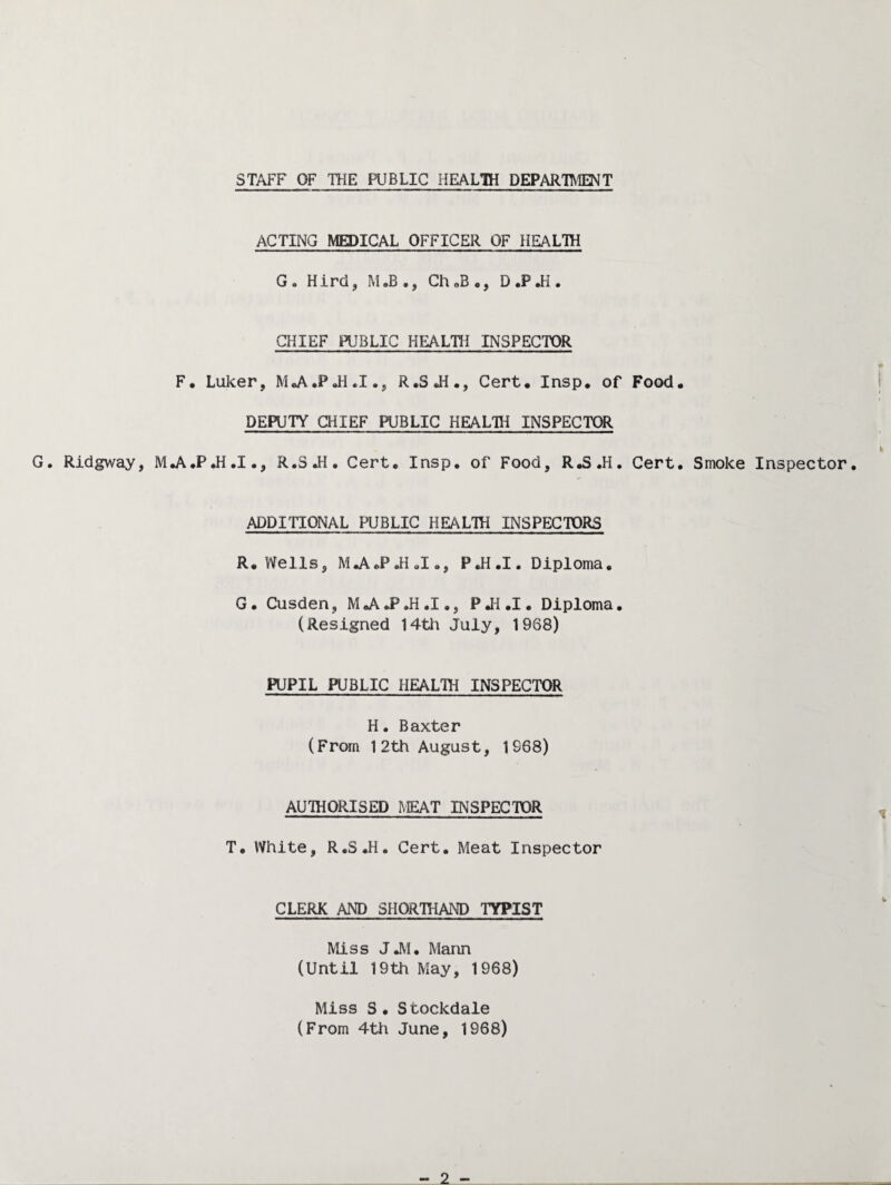 STAFF OF THE PUBLIC HEAL1H DEPARTTVIENT ACTING MEDICAL OFFICER OF HEALTH G , Hird, M .B ., Ch oB ., D .P Ji . CHIEF PUBLIC HEALTH INSPECTOR F. Luker, M^A.PJI.I., R.SJi., Cert* Insp, of Food. DEPUTY CHIEF PUBLIC HEALTH INSPECTOR G. Ridgway, MJ^.PJi.I., R.S JI, Cert. Insp. of Food, R.S.H. Cert. Smoke Inspector. ADDITIONAL PUBLIC HEALTli INSPECTORS R. Wells, MjV.PJI«I., P.H.I. Diploma. G. Cusden, MJ^J*.H.I., PJi.I. Diploma. (Resigned 14th Juiy, 1968) PUPIL PUBLIC HEALTH INSPECTOR H. Baxter (From 12th August, 1968) AUTHORISED REAT INSPECTOR T. White, R.S.H. Cert. Meat Inspector CLERK AND SHORTHAND TYPIST Miss JJ\I. Mann (Until 19th May, 1968) Miss S. Stockdale (From 4th June, 1968)