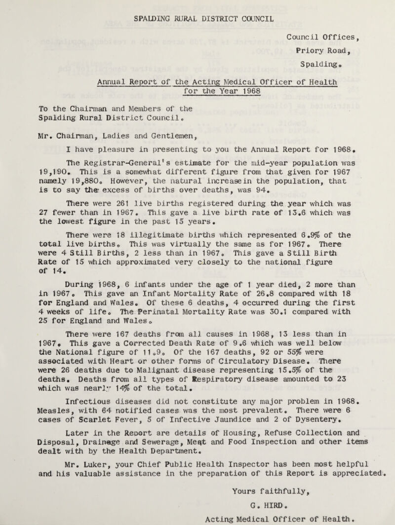 Council Offices, Priory Road, Spaldingo Annual Report of the Acting Medical Officer of Health for the Year 1968 To the Chairman and Members of the Spalding Rural District Council® Mr, Chairman, Ladies and Gentlemen, I have pleasure in presenting to you the Annual Report for 1968* The Registrar-General*s estimate for the mid-year population was 19,190. This is a somewhat different figure from that given for 1967 namely 19,880o However, the natural increase in the population, that is to say the* excess of births over deaths, was 94. TTiere were 261 live births registered during the year which was 27 fewer than in 1967. This gave a live birth rate of 13.6 which was the lowest figure in the past 15 years. There were 18 illegitimate births which represented 6.9% of the total live births® This was virtually the same as for 1967® There were 4 Still Births, 2 less than in 1967® This gave a Still Birth Rate of 15 which approximated very closely to the national figure of 14. During 1968, 6 infants under the age of 1 year died, 2 more than in 1967® This gave an Infant Mortality Rate of 26.8 compared with 18 for England and Wales. Of these 6 deaths, 4 occurred during the first 4 weeks of life® The Perinatal Mortality Rate was 30.1 compared with 25 for England and Wales® There were 167 deaths fr«n all causes in 1968, 13 less than in 1967© This gave a Corrected Death Rate of 9.6 which was well below the National figure of 11o9o Of the 167 deaths, 92 or 55^ were associated with Heart or other forms of Circulatory Disease. There were 26 deaths due to Malignant disease representing 15.5^ of the deaths. Deaths from all types of Respiratory disease amounted to 23 which was nearly 14^ of the total. Infectious diseases did not constitute any major problem in 1968. Measles, with 64 notified cases was the most prevalent. There were 6 cases of Scarlet Fever, 5 of Infective Jaundice and 2 of Dysentery. Later in the Reoort are details of Housing, Refuse Collection and Disposal, Drainage and Sewerage, Meqt and Food Inspection and other items dealt with by the Health Department. Mr, Luker, your Chief Public Health Inspector has been most helpful and his valuable assistance in the preparation of this Report is appreciated. Yours faithfully, G. HIRD. Acting Medical Officer of Health,