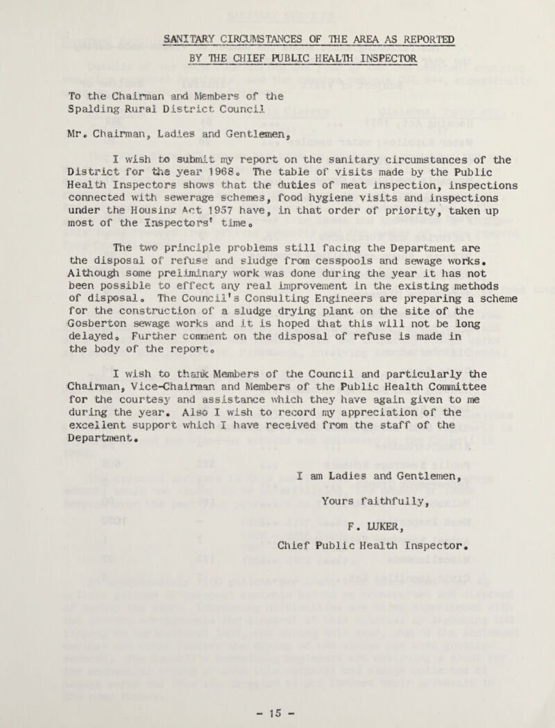 SANITARY CIRCm^lSTANGES OF TOE AREA AS REPORTED BY TOE CHIEF PUBLIC HEALTO INSPECTOR To the Chairman and Members of th.e Spalding Rural District Council Mr'c Chairman^ Ladies and Gentlesneiij, I wish to submit my report on the sanitary circumstances of the District for fee yeas' 1968o The table of visits made by the Public Health Inspectors shows that the duties of meat inspection, inspections connected with sewerage schemes, food hygiene visits and inspections under the Housins^ Act 1957 have, in that order of priority, taken up most of the Inspectors'^ timeo The two principle problems still facing the Department are the disposal of refuse and sludge from cesspools and sewage works. Although some preliminary work was done during the year it has not been possible to effect any real improvement in the existing methods of disposal. The Council's Consulting Engineers are preparing a scheme for the construction of a sludge drying plant on the site of the Gosberton sewage works and it is hoped that this will not be long delayed. Further comment on the disposal of refuse is made in the body of the report, I wish to thank Members of the Council and particularly the Chairman, Vice-Chairman and Members of the Public Health Committee for the courtesy and assistance which they have again given to me during the year. Also I wish to record my appreciation of the excellent support which I have received from the staff of the Department, I am Ladies and Gentlemen, Yours faithfully, F. LUKER, Chief Public Health Inspector,