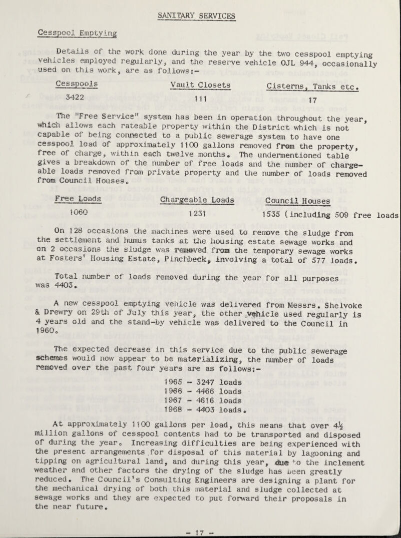 SANITARY SERVICES Cesspool Emptying Details of the work done during the year by the two cesspool emptying vehicles employed regularly, and the reserve vehicle OJL 944, occasionally used on this work, are as foliowss- Vault Closets Cisterns. Tanks etc. 5422 The ®*Free Service” system has been in operation throughout the year, which allows each rateable property within the District which is not * capable of being connected to a public sewerage system to have one cesspool load of approximately 1100 gallons removed from the property, free of charge, within each tw-elve months* The undermentioned table gives a breakdown of the number of free loads and the number of charge¬ able loads removed from private property and the number of loads removed from Council Houses* Free Loads Chargeable Loads Council Houses 1231 1535 (including 509 free loads On 128 occasions the machines were used to remove the sludge from the settlement and humus tanks at the housing estate sewage works and on 2 occasions the sludge was removed from the temporary sewage works at Fosters* Housing Estate, Pinchbeck, Involving a total of 577 loads. Total number of loads rem.oved during the year for all purposes was 4403. A new cesspool emptying vehicle was delivered from Messrs, Sheivoke & Drewry on <i9tli of July this year, the other vehicle used regularly is 4 years old and the stand-by vehicle was delivered to the Council in 1960o The expected decrease in this service due to the public sewerage schemes would now appear to be materializing, the number of loads removed over the past four years are as follows?- 1965 - 3247 loads 1966 - 4466 loads 1967 - 4616 loads 1968 - 4403 loads. At approximately 1100 gallons per load, this means that over 4^ miliioiri gallons of cesspool contents had to be transported and disposed of during the year* Increasing difficulties are being experienced with the present arrangements .for disposal of this material by lagooning and tipping on agricultural land, and during this year, (dli© to the inclement weather and other factors the drying of the sludge has ueen greatly reduced. The Council's Consulting Engineers are designing a plant for the mechanical drying of both this material and sludge collected at sewage works and they are expected to put forward their proposals in the near future.