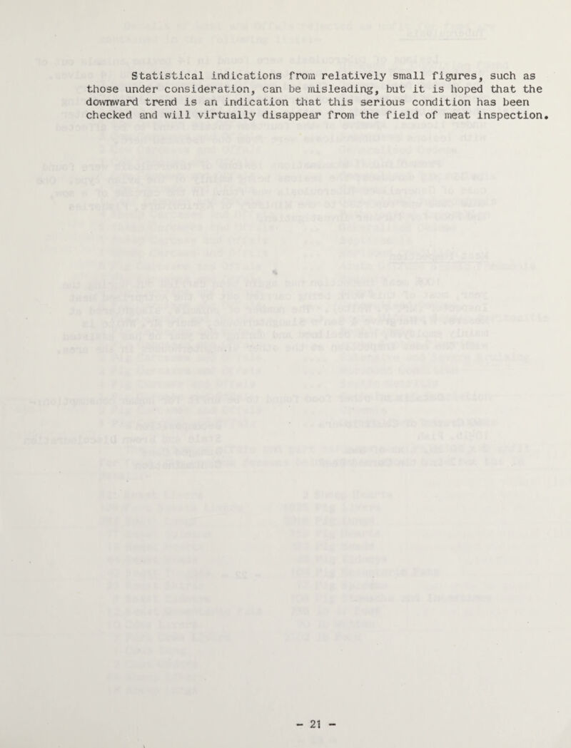 Statistical indications from relatively small figures, such as those under consideration, can be misleading, but it is hoped that the downward trend is an indication that this serious condition has been checked and will virtually disappear from the field of meat inspection*