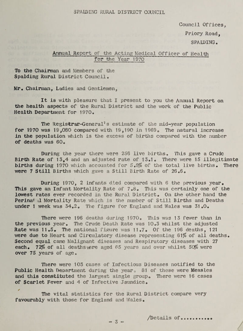 Council Offices., Priory Road, SPALDING. Annual Report of the Acting Medical Officer of Health for the Year 1970 To the Chairman and Members of the Spalding Rural District Council. Mr. Chairman, Ladies and Gentlemen, It is with pleasure that I present to you the Annual Report on the health aspects of the Rural District and the work of the Public Health Department for 1970. The Registrar-General’s estimate of the mid-year population for 1970 was 19,080 compared with 19,190 in 1969. The natural increase in the population which is the excess of births compared with the number of deaths was 60. During the year there were 25'6 live births. This gave a Crude Birth Rate of 13,4 and an adjusted rate of 13.1. There were 15 illegitimate births during 1970 which accounted for 5.8% of the total live births. There were 7 Still Births which gave a Still Birth Rate of 26.6. During 1970, 2 infants died compared with 6 the previous year. This gave an Infant Mortality Rate of 7.8. This was certainly one of the lowest rates ever recorded in the Rural District. On the other hand the Perina* il Mortality Rate which is the number of Still Births and Deaths under 1 week was 34.2. The figure for England and Wales was 31.0. There were 196 deaths during 1970. Tills was 13 fewer than in the previous year. The Crude Death Rate was 10.3 whilst the adjusted Rate was 11.5. The national figure was 11.7. Of the 196 deaths, 121 were due to Heart and Circulatory disease representing 61% of all deaths. Second equal came Malignant diseases and Respiratory diseases with 27 each. 72% of all deaths were aged 65 years and over whilst 50% were over 75 years of age. There were 103 cases of Infectious Diseases notified to the Public Health Department during the yearo 81 of these were Measles and this constituted the largest single group. There were 16 cases of Scarlet Fever and 4 of Infective Jaundice. ✓ The vital statistics for the Rural District compare very favourably with those for England and Wales. - 3 - /Details of.