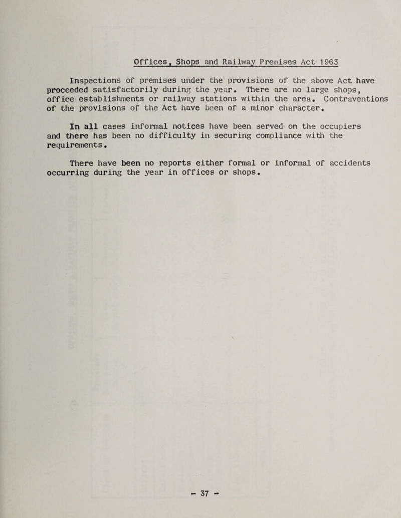 Offices, Shops and Railway Premises Act 1963 Inspections of premises under the provisions of the above Act have proceeded satisfactorily during the year. There are no large shops, office establishments or railway stations within the area. Contraventions of the provisions of the Act have been of a minor character. In all cases informal notices have been served on the occupiers and there has been no difficulty in securing compliance with the requirements. There have been no reports either formal or informal of accidents occurring during the year in offices or shops. - 37