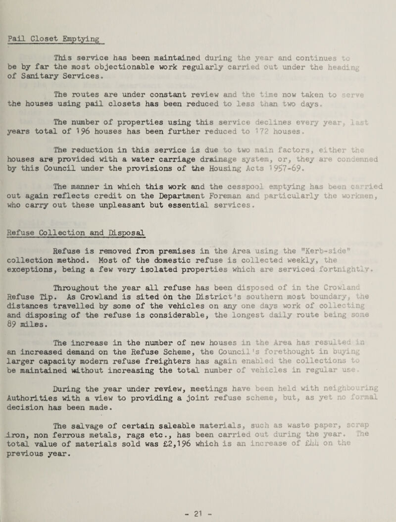 Pall Closet Emptying This service has been maintained during the year and continues lo be by far the most objectionable work regularly carried out under the heading of Sanitary Services. The routes are under constant review and the time now taken to serve the houses using pail closets has been reduced to less than two daysc The number of properties using this service declines every year, iest years total of 196 houses has been further reduced to ^72 houses. The reduction in this service is due to two main factors, either the houses are provided with a water carriage drainage system, or, uhey are condemned by this Council under the provisions of the Housing Acts 1957-69. The manner in which this work and the cesspool emptying has been carried out again reflects credit on the Department Foreman and particularly the workmen, who carry out these unpleasant but essential services. Refuse Collection and Disposal Refuse is removed from premises in the Area using the ’’Kerb-side” collection method. Most of the domestic refuse is collected weekly, the exceptions, being a few very isolated properties which are serviced fortnightly. Throughout the year all refuse has been disposed of in the Crowland Refuse Tip. As Crowland is sited on the District’s southern most boundary, the distances travelled by some of the vehicles on any one days work of collecting and disposing of the refuse is considerable, the longest daily route being some 89 miles. The increase in the number of new houses in the Area has resulted in an increased demand on the Refuse Scheme, the Council’s forethought in buying larger capacity modern refuse freighters has again enabled the collections to be maintained without increasing the total number of vehicles in regular use During the year under review, meetings have been held with neighbouring Authorities with a view to providing a joint refuse scheme, but, as yet no formal decision has been made. The salvage of certain saleable materials, such as waste paper, scrap -iron, non ferrous metals, rags etc., has been carried out during the year. The total value of materials sold was £2,196 which is an increase of Zhk on the previous year. 21