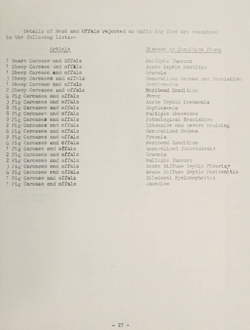 C J CVl Detail 15 of I'fecvt imd Offals .rejected as mfi-; for food aj‘e coritaincc. Article Disease or Condition fcuine rnm^ 1! Beast Carcase and Offals ^ Shesep Caica^e -ind offfels Sheep Carcaac and offals 3 Sheep Carcases and offals ^ Sheep Carcase and offals Carcases and offsls U Pig Carcases end offals 3 Pig Carcases 6 Pig Carcases 8 Pif Carcases 9 I'ig Carcases 2 Pig Carcases 6 Fig Carcases 9 Pig Cercases ii Fig Carcases ^ FJ.g Garsase . md offals and offals end offals and offals gjnd offals snd offals and offals and Offals nd offal.s .Pig Carcases and offals Pig Carcases and offals i-lg Carcsseg and offals Pig Carcases and offals Pig Carcaa© and. offals Pig Carcase and offals Multini e Funoiirs «* Acute Septic Hastl-iis Drat'tJiis Genc2*ali;,'€u. Oedciaa nnt .rlr^iciatioir; Mcribond Condition Fever Acute Septic Fneumo.nla Septicaemia PMtiple Abscesses Pathologicai Er.aciation Extensive and severe braising Generalised Oedema Pya^iia horibond Condition Girnc rail sod fubcrc'llosi s Uraemia Kultiplc Fumours Acute Diffuse? Septic Pl.eurlsT Acutw Diffuse Septic Perj-tonltis Bil ateral P;;X}lonephriti s Jaunrdee 27 -