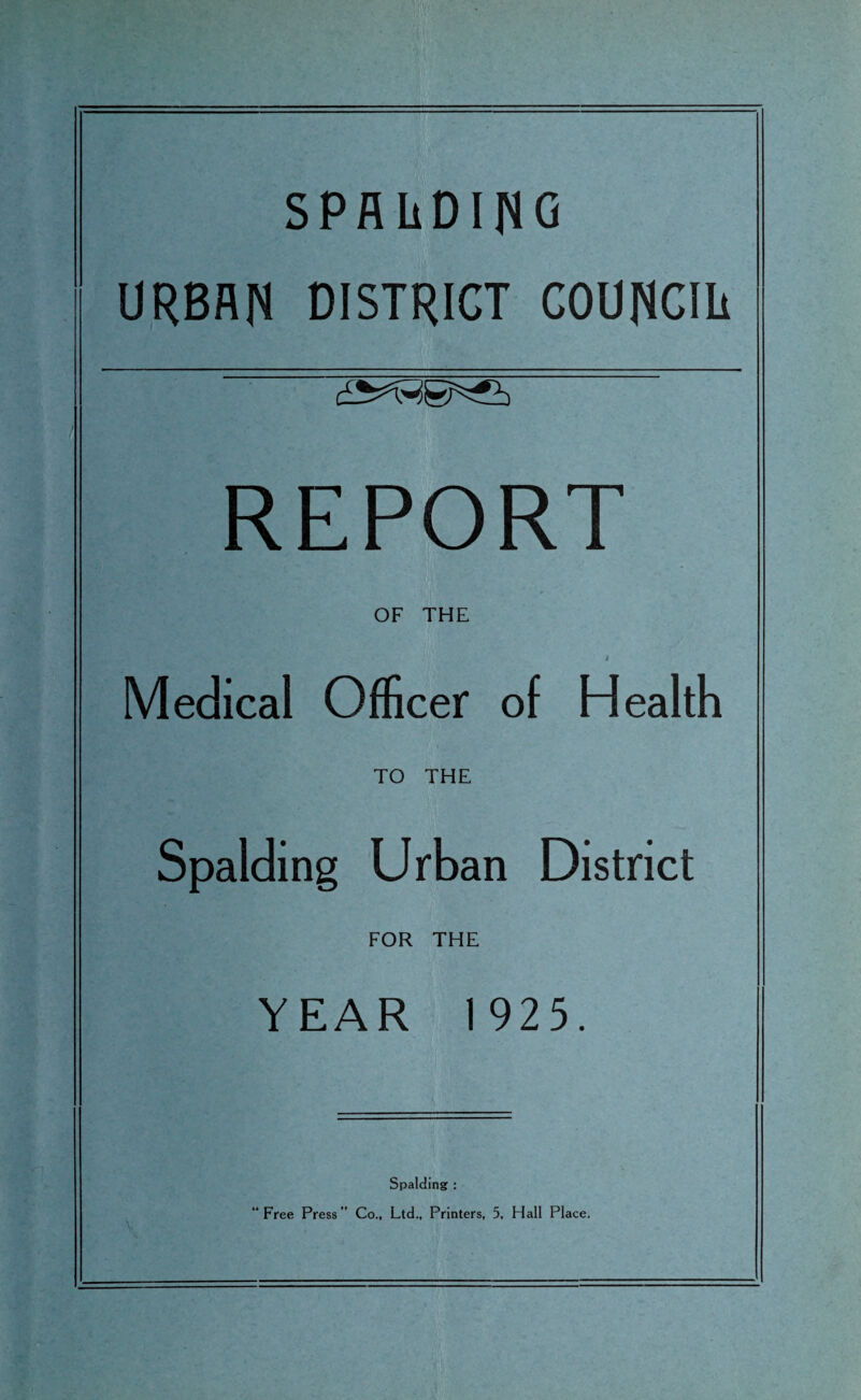SPALDING URBAN DISTRICT COUNCIL REPORT OF THE Medical Officer of Health TO THE Spalding Urban District FOR THE YEAR 1925. Spalding : “Free Press” Co., Ltd., Printers, 5, Hall Place.