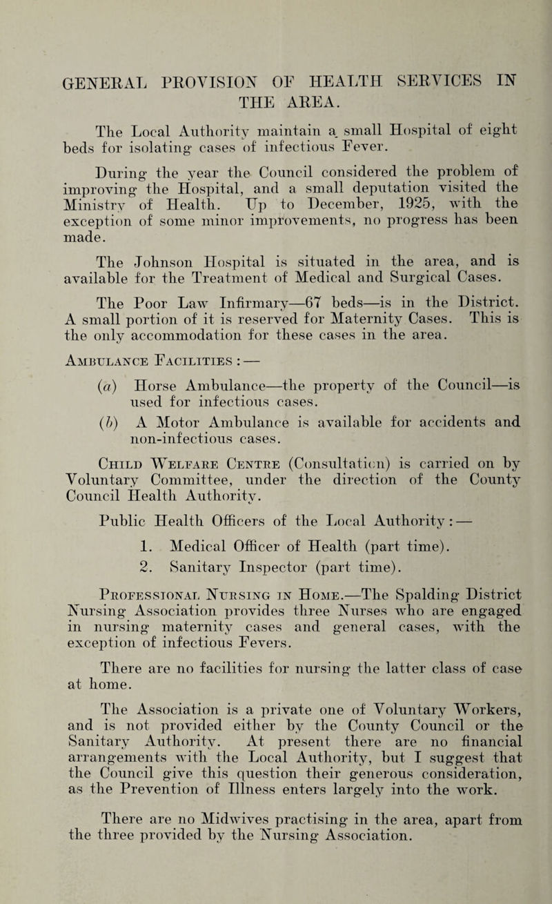 GENEExVL PROVISION OE HEALTH SERVICES IN THE AREA. The Local Authority maintain a. small Hospital of eight beds for isolating cases of infections Eever. During the year the Council considered the problem of improving the Hospital, and a small deputation visited the Ministry of Health. Tip to December, 1925, with the exception of some minor improvements, no progress has been made. The Johnson Hospital is situated in the area, and is available for the Treatment of Medical and Surgical Cases. The Poor Law Infirmary—67 beds—is in the District. A small portion of it is reserved for Maternity Cases. This is the only accommodation for these cases in the area. Ambulance Facilities : — (a) Horse Ambulance—the property of the Council—is used for infectious cases. (h) A Motor Ambulance is available for accidents and non-infectious cases. Child Welfare Centre (Consultation) is carried on by Voluntary Committee, under the direction of the County Council Health Authoritv. Public Health Officers of the Local Authoritv : — 1. Medical Officer of Health (part time). 2. Sanitary Inspector (part time). Professional Nursing in Home.—The Spalding District Nursing Association provides three Nurses who are engaged in nursing maternity cases and g^eneral cases, with the exception of infectious Fevers. There are no facilities for nursing the latter class of case at home. The Association is a private one of Voluntary Workers, and is not provided either by the County Council or the Sanitary Authority. At present there are no financial arrangements with the Local Authority, but I suggest that the Council give this question their generous consideration, as the Prevention of Illness enters largely into the work. There are no Midwives practising in the area, apart from the three provided by the Nursing Association.
