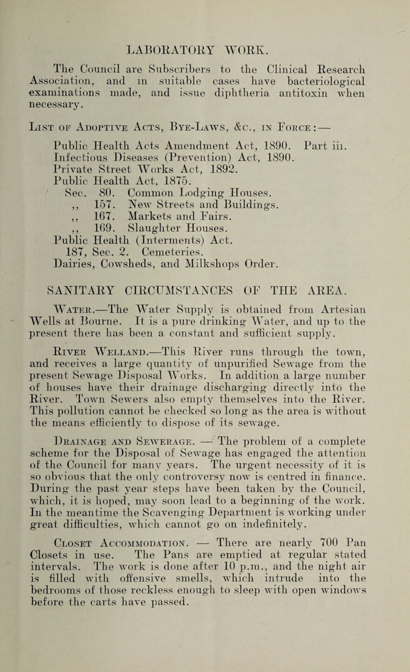 LABOllATOllY WOKK. The Council are Subscribers to the Clinical Research Association, and in suitable cases have bacteriological examinations made, and issue diphtheria antitoxin when necessary. List of Adoptive Acts, Bye-Laws, &c., in Force: — Public Health Acts Amendment Act, 1890. Part iii. Infectious Diseases (Prevention) Act, 1890. Private Street Works Act, 1892. Public Health Act, 1875. Sec. 80. Common liodging Houses. ,, 157. New Streets and Buildings. ,, 167. Markets and Fairs. ,, 169. Slaughter Houses. Public Health (Interments) Act. 187, Sec. 2. Cemeteries. Dairies, Cowsheds, and Milkshops Order. SAAITAHY CIRCHMSTAYCES OF THE AREA. Water.—The Water Supply is obtained from Artesian Wells at Bourne. It is a pure drinking Water, and up to the present there has been a constant and sufficient supply. River Welland.—This River runs through the town, and receives a large quantity of unpurified Sewage from the present Sewage Disposal AVorks. In addition a large number of houses have their drainage discharging directly into the River. Town Sewers also empty themselves into the River. This pollution cannot be checked so long as the area is without the means efficiently to dispose of its seAvage. Drainage and Sewerage. — The problem of a complete scheme for the Disposal of SeAAmge has engaged the attention of the Council for many years. The urgent necessity of it is so obvious that the only controversy now is centred in finance. During the past year steps have been taken by the Council, which, it is hoped, may soon lead to a beginning of the work. In the meantime the Scavenging Department is Avorking under great difficulties, Avhich cannot go on indefinitely. Closet Accommodation. — There are nearly 700 Pan Closets in use. The Pans are emptied at regular stated intervals. The Avork is done after 10 p.m., and the night air is filled Avith offensive smells, which intrude into the bedrooms of those reckless enough to sleep Avith open AAundoAvs before the carts have passed.