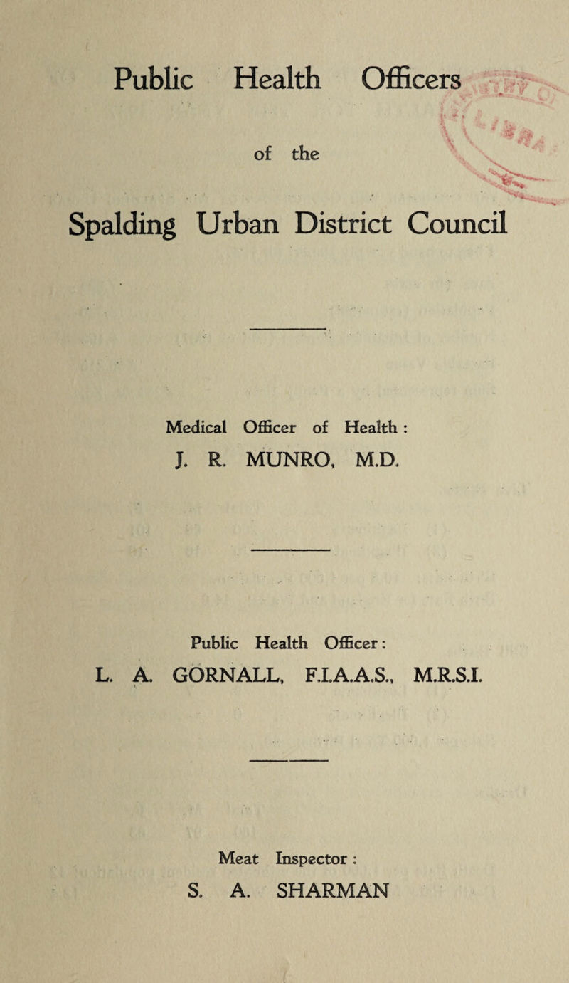 ( Public Health Officers ■ '■» A ' ■<' '>■ of the ' Spalding Urban District Council Medical Officer of Health: J. R. MUNRO, M.D. Public Health Officer: L. A. GORNALL, F.I.A.A.S.. M.R.S.I. ; Meat Inspector : S. A. SHARMAN '