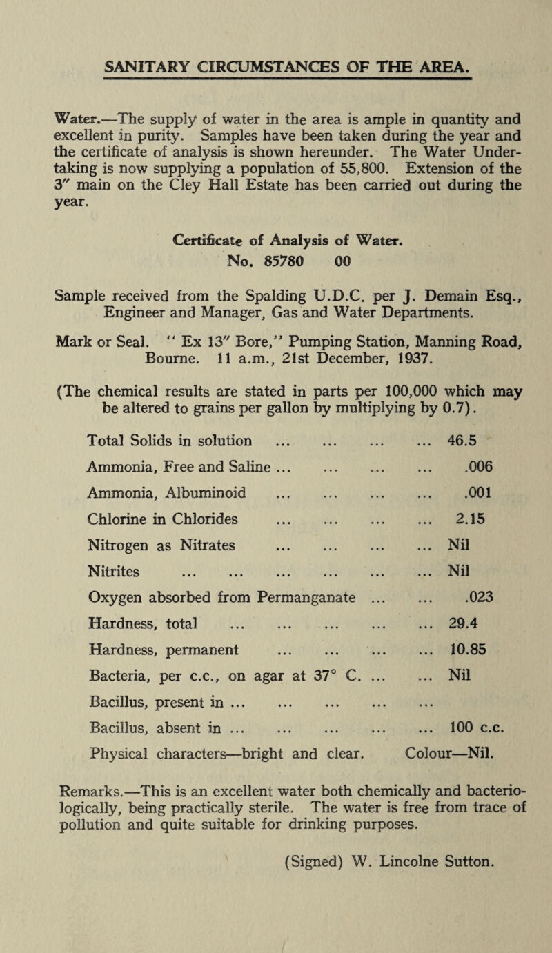 SANITARY CIRCUMSTANCES OF THE AREA. Water.—The supply of water in the area is ample in quantity and excellent in purity. Samples have been taken during the year and the certificate of analysis is shown hereunder. The Water Under¬ taking is now supplying a population of 55,800. Extension of the 3 main on the Cley Hall Estate has been carried out during the year. Certificate of Analysis of Water. No. 85780 00 Sample received from the Spalding U.D.C. per J. Demain Esq., Engineer and Manager, Gas and Water Departments. Mark or Seal. “ Ex 13 Bore,” Pumping Station, Manning Road, Bourne. 11 a.m., 21st December, 1937. (The chemical results are stated in parts per 100,000 which may be altered to grains per gallon by multiplying by 0.7). Total Solids in solution . ... 46.5 Ammonia, Free and Saline.006 Ammonia, Albuminoid . 001 Chlorine in Chlorides . 2.15 Nitrogen as Nitrates .Nil Nitrites .Nil Oxygen absorbed from Permanganate.023 Hardness, total . .29.4 Hardness, permanent . . 10.85 Bacteria, per c.c., on agar at 37° C. Nil Bacillus, present in ... Bacillus, absent in.100 c.c. Physical characters—bright and clear. Colour—Nil. Remarks.—This is an excellent water both chemically and bacterio- logically, being practically sterile. The water is free from trace of pollution and quite suitable for drinking purposes. (Signed) W. Lincolne Sutton.