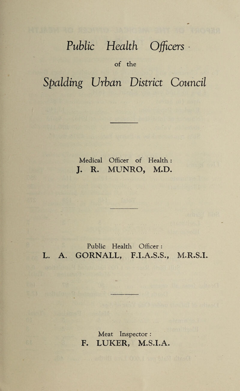 Public Health Officers • of the Spalding Urban District Council Medical Officer of Health: J. R. MUNRO, M.D. Public Health Officer; L. A. GORNALL, F.I.A.S.S., M.R.S.L Meat Inspector: F. LUKER, M.S.I.A.