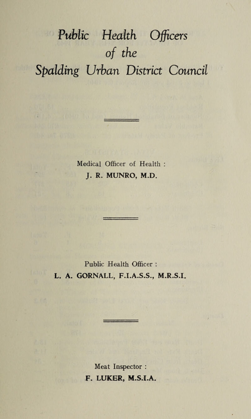 Public Health Officers of the Spalding Urban District Council Medical Officer of Health : J. R. MUNRO, M.D. Public Health Officer : L. A. GORNALL, F.I.A.S.S., M.R.S.I. Meat Inspector : F. LUKER, M.S.I.A.