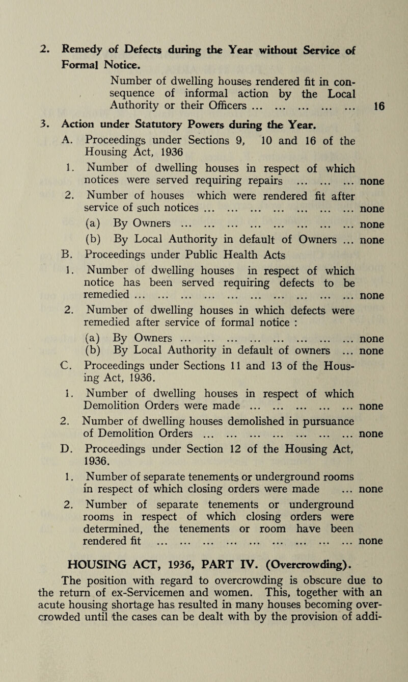 2. Remedy of Defects during the Year without Service of Formal Notice. Number of dwelling houses rendered fit in con¬ sequence of informal action by the Local Authority or their Officers. 16 3. Action under Statutory Powers during the Year. A. Proceedings under Sections 9, 10 and 16 of the Housing Act, 1936 1. Number of dwelling houses in respect of which notices were served requiring repairs .none 2. Number of houses which were rendered fit after service of such notices.none (a) By Owners .none (b) By Local Authority in default of Owners ... none B. Proceedings under Public Health Acts 1. Number of dwelling houses in respect of which notice has been served requiring defects to be remedied.none 2. Number of dwelling houses in which defects were remedied after service of formal notice : (a) By Owners.none (b) By Local Authority in default of owners ... none C. Proceedings under Sections 11 and 13 of the Hous¬ ing Act, 1936. 1. Number of dwelling houses in respect of which Demolition Orders were made .none 2. Number of dwelling houses demolished in pursuance of Demolition Orders .none D. Proceedings under Section 12 of the Housing Act, 1936. 1. Number of separate tenements or underground rooms in respect of which closing orders were made ... none 2. Number of separate tenements or underground rooms in respect of which closing orders were determined, the tenements or room have been rendered fit .none HOUSING ACT, 1936, PART IV. (Overcrowdiiig). The position with regard to overcrowding is obscure due to the return of ex-Servicemen and women. This, together with an acute housing shortage has resulted in many houses becoming over¬ crowded until the cases can be dealt with by the provision of addi-