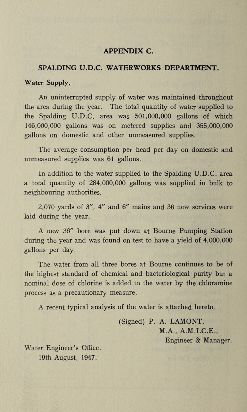SPALDING U.D.C. WATERWORKS DEPARTMENT. Water Supply. An uninterrupted supply of water was maintained throughout the area during the year. The total quantity of water supplied to the Spalding U.D.C. area was 501,000,000 gallons of which 146,000,000 gallons was on metered supplies and 355,000,000 gallons on domestic and other unmeasured supplies. The average consumption per head per day on domestic and unmeasured supplies was 61 gallons. In addition to the water supplied to the Spalding U.D.C. area a total quantity of 284,000,000 gallons was supplied in bulk to neighbouring authorities. 2,070 yards of 3', 4 and 6 mains and 36 new services were laid during the year. A new 36'' bore was put down at Bourne Pumping Station during the year and was found on test to have a yield of 4,000,000 gallons per day. The water from all three bores at Bourne continues to be of the highest standard of chemical and bacteriological purity but a nominal dose of chlorine is added to the water by the chloramine process as a precautionary measure. A recent typical analysis of the water is attached hereto. (Signed) P. A. LAMONT, M.A., A.M.I.C.E., Engineer & Manager. Water Engineer's Office. 19th August, 1947.
