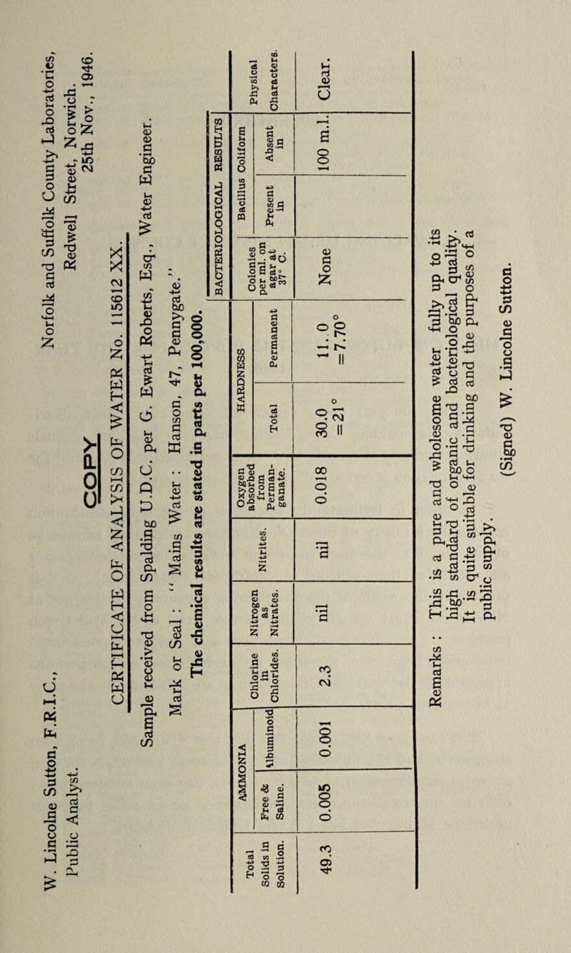 Lincolne Sutton, F.R.I.C., Norfolk and Suffolk County Laboratories, Public Analyst. Redwell Street, Norwich. COPY 25th Nov., 1946. CERTIFICATE OF ANALYSIS OF WATER No. 115612 XX. <u C & in w r, <u o W aj w d CD O. d Q d hD C d Oh C/) o ^3 <v > <v o CD u CD a. fd CO Remarks : This is a pure and wholesome water fully up to its high standard of organic and bacteriological quality. It is quite suitable for drinking and the purposes of a public supply. (Signed) W. Lincolne Sutton.