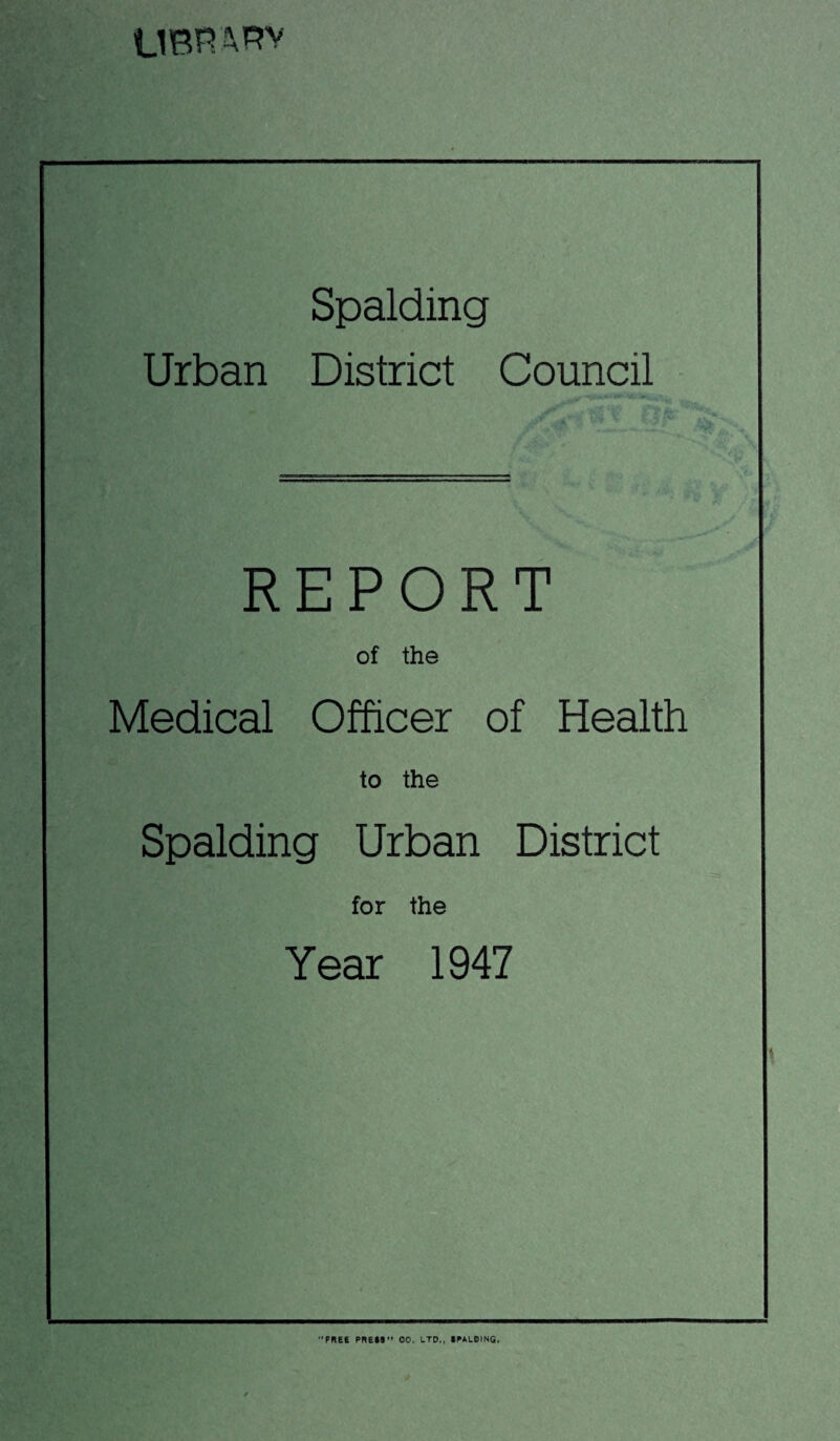 UBH ARv Spalding Urban District Council REPORT of the Medical Officer of Health to the Spalding Urban District for the Year 1947 FREe PRESS” 00. LTD,, SPALDING.
