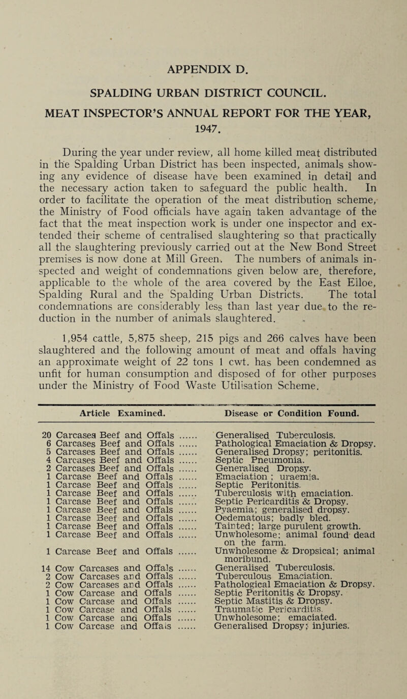 SPALDING URBAN DISTRICT COUNCIL. MEAT INSPECTOR’S ANNUAL REPORT FOR THE YEAR, 1947. During the year under review, all home killed meat distributed in the Spalding Urban District has been inspected, animals show¬ ing any evidence of disease have been examined in detail and the necessary action taken to safeguard the public health. In order to facilitate the operation of the meat distribution scheme, the Ministry of Food officials have again taken advantage of the fact that the meat inspection work is under one inspector and ex¬ tended their scheme of centralised slaughtering so that practically all the slaughtering previously carried out at the New Bond Street premises is now done at Mill Green. The numbers of animals in¬ spected and weight of condemnations given below are, therefore, applicable to the whole of the area covered by the East Elloe, Spalding Rural and the Spalding Urban Districts. The total condemnations are considerably less than last year due to the re¬ duction in the number of animals slaughtered. 1,954 cattle, 5,875 sheep, 215 pigs and 266 calves have been slaughtered and the following amount of meat and offals having an approximate weight of 22 tons 1 cwt. has been condemned as unfit for human consumption and disposed of for other purposes under the Ministry of Food Waste Utilisation Scheme. Article Examined. Disease or Condition Found. 20 Carcases! Beef and Offals 6 Carcases Beef and Offals 5 Carcases Beef and Offals 4 Carcases Beef and Offals 2 Carcases Beef and Offals 1 Carcase Beef and Offals 1 Carcase Beef and Offals 1 Carcase Beef and Offals 1 Carcase Beef and Offals 1 Carcase Beef and Offals 1 Carcase Beef and Offals 1 Carcase Beef and Offals 1 Carcase Beef and Offals 1 Carcase Beef and Offals 14 Cow Carcases and Offals 2 Cow Carcases and Offals 2 Cow Carcases and Offals 1 Cow Carcase and Offals 1 Cow Carcase and Offals 1 Cow Carcase and Offals 1 Cow Carcase and Offals 1 Cow Carcase and Offals Generalised Tuberculosis. Pathological Emaciation & Dropsy. Generalised Dropsy; peritonitis. Septic Pneumonia. Generalised Dropsy. Emaciation ; uraemia. Septic Peritonitis. Tuberculosis with emaciation. Septic Pericarditis Dropsy. Pyaemia; generalised dropsy. Oedematous; badly bled. Tainted: large purulent growth. Unwholesome: animal found dead on the farm. Unwholesome & Dropsical; animal moribund. Generalised Tuberculosis. Tuberculous Emaciation. Pathological Emaciation & Dropsy. Septic Peritonitis & Dropsy. Septic Mastitis & Dropsy. Traumatic Pericarditis. Unwholesome; emaciated. Generalised Dropsy? injuries.