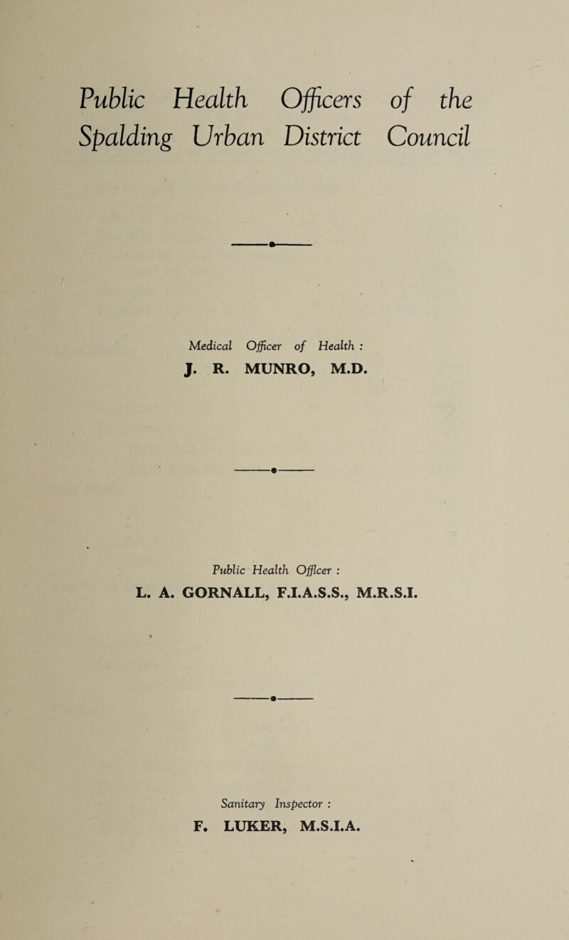 Public Health Officers of the Spalding Urban District Council Medical Officer of Health : J. R. MUNRO, M.D. Public Health Officer : L. A. GORNALL, F.I.A.S.S., M.R.S.I. Sanitary Inspector : F. LUKER, M.S.I.A.