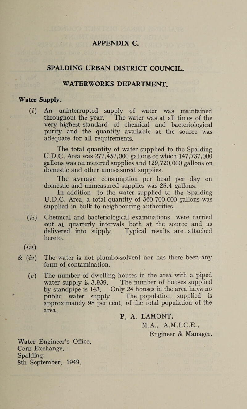 SPALDING URBAN DISTRICT COUNCIL. WATERWORKS DEPARTMENT. Water Supply. {i) An uninterrupted supply of water was maintained throughout the year. The water was at all times of the very highest standard of chemical and bacteriological purity and the quantity available at the source was adequate for all requirements. The total quantity of water supplied to the Spalding U.D.C. Area was 277,457,000 gallons of which 147,737,000 gallons was on metered supplies and 129,720,000 gallons on domestic and other unmeasured supplies. The average consumption per head per day on domestic and unmeasured supplies was 25.4 gallons. In addition to the water supplied to the Spalding U.D.C. Area, a total quantity of 360,700,000 gallons was supplied in bulk to neighbouring authorities. {ii) Chemical and bacteriological examinations were carried out at quarterly intervals both at the source and as delivered into supply. Typical results are • attached hereto. (ii'i) & {iv) The water is not plumbo-solvent nor has there been any form of contamination. (i;) The number of dwelling houses in the area with a piped water supply is 3,939. The number of houses supplied by standpipe is 143. Only 24 houses in the area have no public water supply. The population supplied is approximately 98 per cent, of the total population of the area. P. A. LAMONT, M.A., A.M.I.C.E., Engineer & Manager. Water Engineer’s Office, Corn Exchange, Spalding. 8th September, 1949.