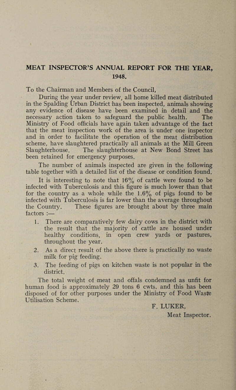 MEAT INSPECTOR’S ANNUAL REPORT FOR THE YEAR, 1948. To the Chairman and Members of the Council, During the year under review, all home killed meat distributed in the Spalding Urban District has been inspected, animals showing any evidence of disease have been examined in detail and the necessary action taken to safeguard the public health. The Ministry of Food officials have again taken advantage of the fact that the meat inspection work of the area is under one inspector and in order to facilitate the operation of the meat distribution scheme, have slaughtered practically all animals at the Mill Green Slaughterhouse. The slaughterhouse at New Bond Street has been retained for emergency purposes. The number of animals inspected are given in the following table together with a detailed list of the disease or condition found. It is interesting to note that 16% of cattle were found to be infected with Tuberculosis and this figure is much lower than that for the country as a whole while the 1.6% of pigs found to be infected with Tuberculosis is far lower than the average throughout the Country. These figures are brought about by three main factors :— 1. There are comparatively few dairy cows in the district with the result that the majority of cattle are housed under healthy conditions, in open crew yards or pastures, throughout the year. 2. As a direct result of the above there is practically no waste milk for pig feeding. 3. The feeding of pigs on kitchen waste is not popular in the district. The total weight of meat and offals condemned as unfit for human food is approximately 29 tons 6 cwts. and this has been disposed of for other purposes under the Ministry of Food Waste Utilisation Scheme. F. LUKER, Meat Inspector.