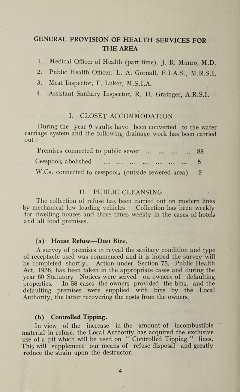 GENERAL PROVISION OF HEALTH SERVICES FOR THE AREA 1. Medical Officer of Health (part time), J. R. Munro, M.D. 2. Public Health Officer, L. A. Gornall, F.I.A.S., M.R.S.I. 3. Meat Inspector, F. Luker, M.S.I.A. 4. Assistant Sanitary Inspector, R. H. Grainger, A.R.S.I. L CLOSET ACCOMMODATION During the year 9 vaults have been converted to the water carriage system and the following drainage work has been carried out : Premises connected to public sewer . 88 Cesspools abolished . 5 W.Cs. connected to cesspools (outside sewered area) 9 IT PUBLIC CLEANSING The collection of refuse has been carried out on modern lines by mechanical low loading vehicles. Collection has been weekly for dwelling houses and three times weekly in the cases of hotels and all food premises. (a) House Refuse—Dust Bins. A survey of premises to reveal the sanitary condition and type of receptacle used was commenced and it is hoped the survey will be completed shortly. Action under Section 75, Public Health Act, 1936, has been taken in the appropriate cases and during the year 60 Statutory Notices were served on owners of defaulting properties. In 58 cases the owners provided the bins, and the defaulting premises were supplied with bins by the Local Authority, the latter recovering the costs from the owners. (b) Controlled Tipping. In view of the increase in the amount of incombustible material in refuse, the Local Authority has acquired the exclusive use of a pit which will be used on Controlled Tipping ” lines. This will supplement our means of refuse disposal and greatly reduce the strain upon the destructor.