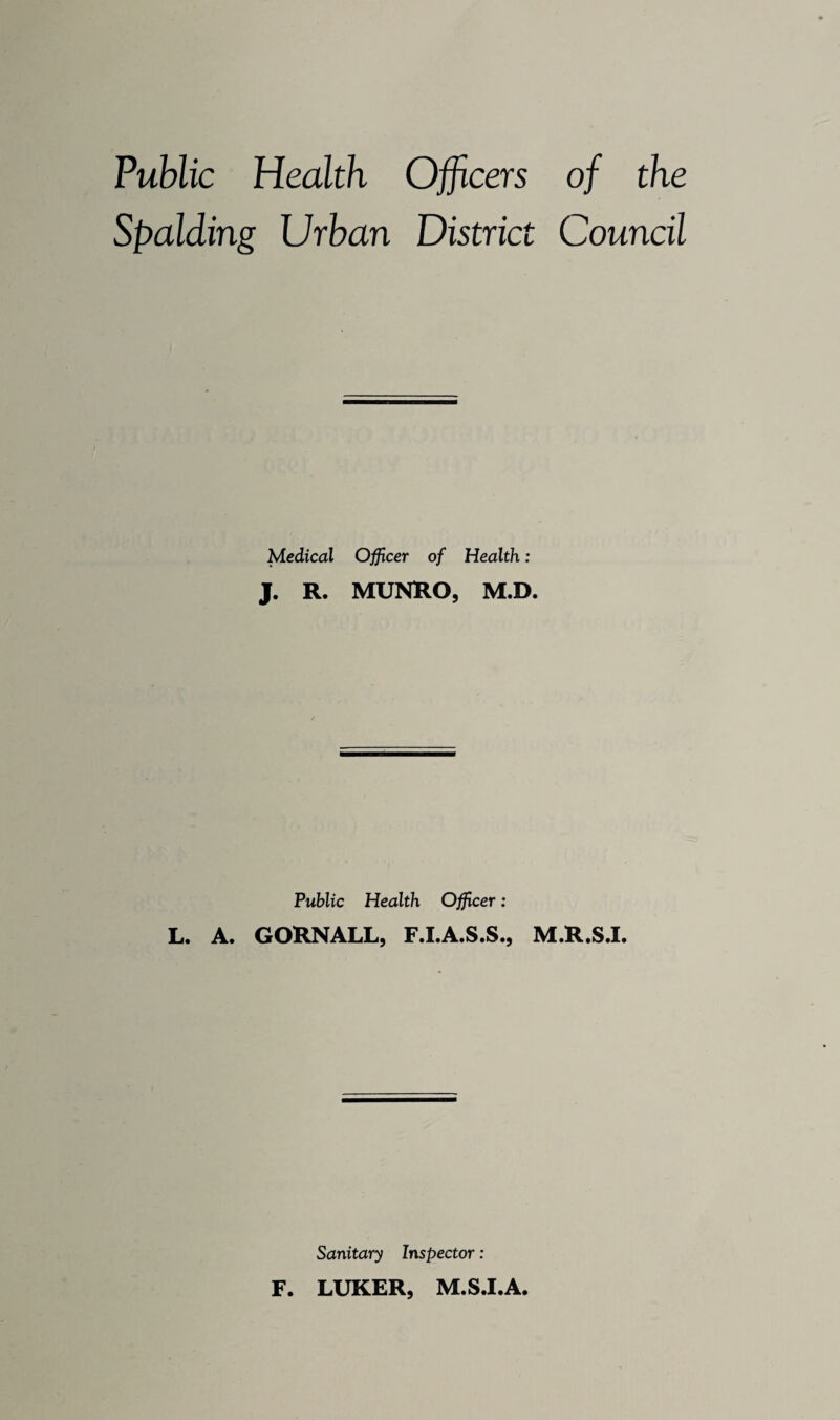 Public Health Officers of the Spalding Urban District Council Medical Officer of Health: J. R. MUNRO, M.D. Public Health Officer; L. A. GORNALL, F.I.A.S.S., M.R.S.I. Sanitary Inspector: F. LUKER, M.S.I.A.