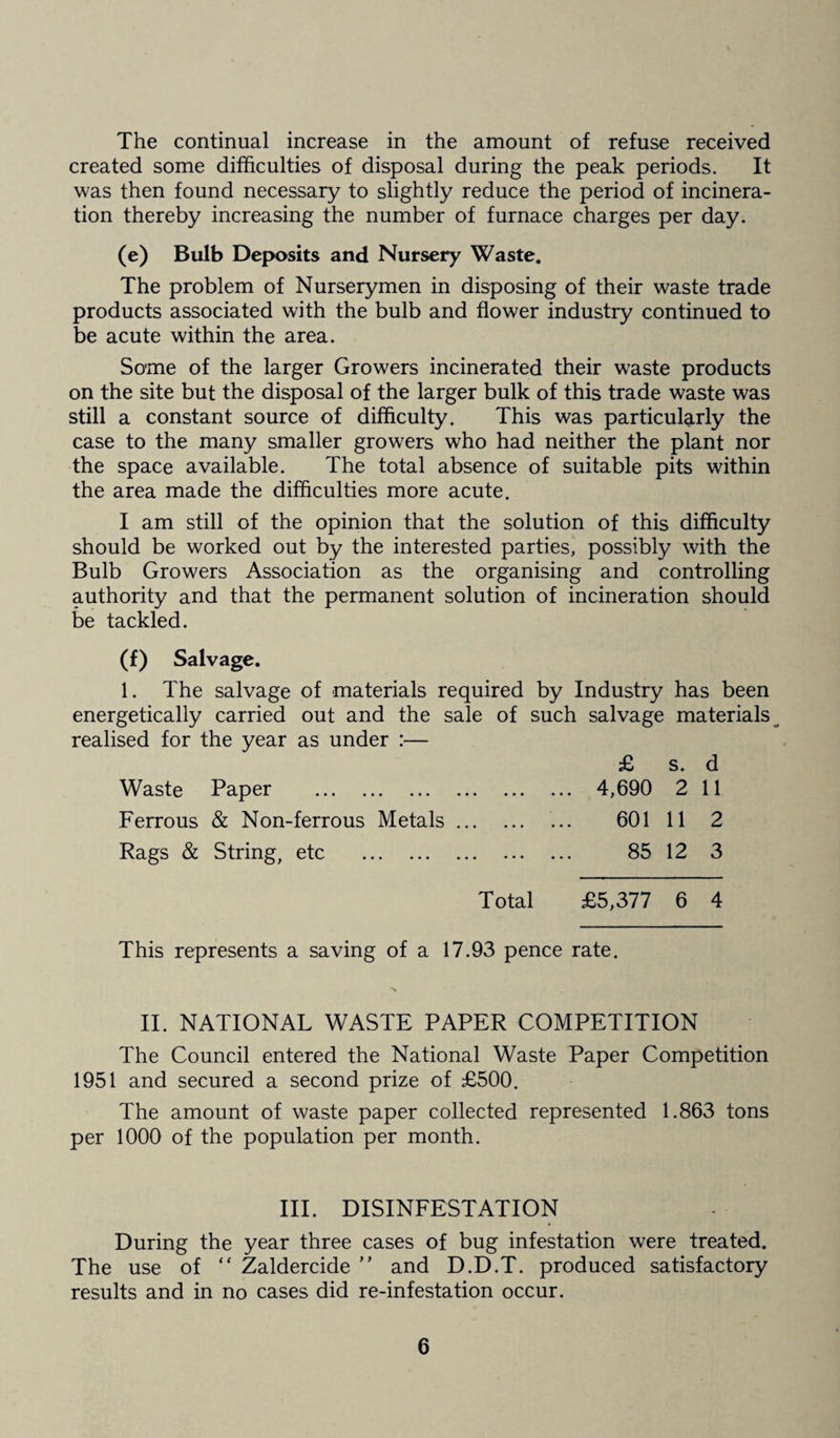 The continual increase in the amount of refuse received created some difficulties of disposal during the peak periods. It was then found necessary to slightly reduce the period of incinera¬ tion thereby increasing the number of furnace charges per day. (e) Bulb Deposits and Nursery Waste. The problem of Nurserymen in disposing of their waste trade products associated with the bulb and flower industry continued to be acute within the area. Some of the larger Growers incinerated their waste products on the site but the disposal of the larger bulk of this trade waste was still a constant source of difficulty. This was particularly the case to the many smaller growers who had neither the plant nor the space available. The total absence of suitable pits within the area made the difficulties more acute. I am still of the opinion that the solution of this difficulty should be worked out by the interested parties, possibly with the Bulb Growers Association as the organising and controlling authority and that the permanent solution of incineration should be tackled. (f) Salvage. 1. The salvage of materials required by Industry has been energetically carried out and the sale of such salvage materials realised for the year as under :— £ s. d Waste Paper . 4,690 2 11 Ferrous & Non-ferrous Metals. 601 11 2 Rags & String, etc . 85 12 3 Total £5,377 6 4 This represents a saving of a 17.93 pence rate. II. NATIONAL WASTE PAPER COMPETITION The Council entered the National Waste Paper Competition 1951 and secured a second prize of £500. The amount of waste paper collected represented 1.863 tons per 1000 of the population per month. III. DISINFESTATION During the year three cases of bug infestation were treated. The use of “ Zaldercide ” and D.D.T. produced satisfactory results and in no cases did re-infestation occur.