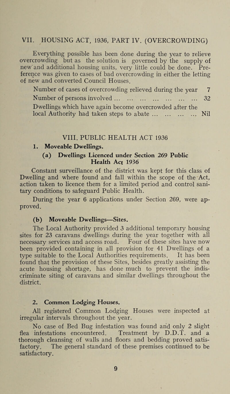 VII. HOUSING ACT, 1936, PART IV. (OVERCROWDING) Everything possible has been done during the year to relieve overcrowding but as the solution is governed by the supply of new'and additional housing units, very little could be done. Pre¬ ference was given to cases of bad overcrowding in either the letting of new and converted Council Houses. Number of cases of overcrowding relieved during the year 7 Number of persons involved. 32 Dwellings which have again become overcrowded after the local Authority had taken steps to abate. Nil VIII. PUBLIC HEALTH ACT 1936 1. Moveable Dwellings. (a) Dwellings Licenced under Section 269 Public Health Act 1936 Constant surveillance of the district was kept for this class of Dwelling and where found and fall within the scope of the Act, action taken to licence them for a limited period and control sani¬ tary conditions to safeguard Public Health. During the year 6 applications under Section 269, were ap¬ proved. (b) Moveable Dwellings—Sites. The Local Authority provided 3 additional temporary housing sites for 23 caravans dwellings during the year together with all necessary services and access road. Four of these sites have now been provided containing in all provision for 41 Dwellings of a type suitable to the Local Authorities requirements. It has been found that the provision of these Sites, besides greatly assisting the acute housing shortage, has done much to prevent the indis¬ criminate siting of caravans and similar dwellings throughout the district. 2. Common Lodging Houses. All registered Common Lodging Houses were inspected at irregular intervals throughout the year. No case of Bed Bug infestation was found and only 2 slight flea infestations encountered. Treatment by D.D.T. and a thorough cleansing of walls and floors and bedding proved satis¬ factory. The general standard of these premises continued to be satisfactory.