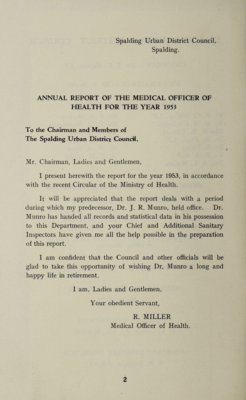 Spalding. ANNUAL REPORT OF THE MEDICAL OFFICER OF HEALTH FOR THE YEAR 1953 To the Chairman and Members of The Spalding Urban District Council. Mr. Chairman, Ladies and Gentlemen, I present herewith the report for the year 1953, in accordance with the recent Circular of the Ministry of Health. It will be appreciated that the report deals with a period during which my predecessor, Dr. J. R. Munro, held office. Dr. Munro has handed all records and statistical data in his possession to this Department, and your Chief and Additional Sanitary Inspectors have given me all the help possible in the preparation of this report. I am confident that the Council and other officials will be glad to take this opportunity of wishing Dr. Munro a long and happy life in retirement. I am, Ladies and Gentlemen, Your obedient Servant, R. MILLER Medical Officer of Health.
