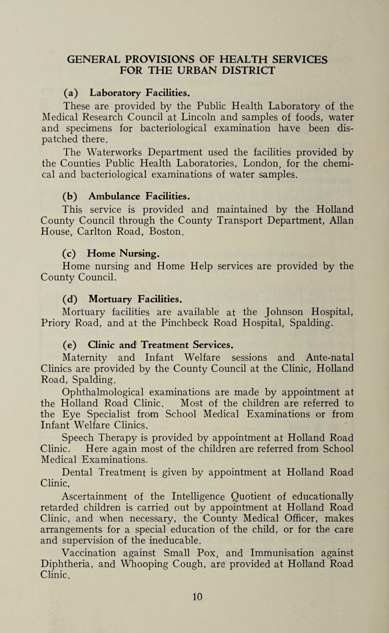 GENERAL PROVISIONS OF HEALTH SERVICES FOR THE URBAN DISTRICT (a) Laboratory Facilities. These are provided by the Public Health Laboratory of the Medical Research Council at Lincoln and samples of foods, water and specimens for bacteriological examination have been dis¬ patched there. The Waterworks Department used the facilities provided by the Counties Public Health Laboratories, London, for the chemi¬ cal and bacteriological examinations of water samples. (b) Ambulance Facilities. This service is provided and maintained by the Holland County Council through the County Transport Department, Allan House, Carlton Road, Boston. (c) Home Nursing. Home nursing and Home Help services are provided by the County Council. (d) Mortuary Facilities. Mortuary facilities are available at the Johnson Hospital, Priory Road, and at the Pinchbeck Road Hospital, Spalding. (e) Clinic and Treatment Services. Maternity and Infant Welfare sessions and Ante-natal Clinics are provided by the County Council at the Clinic, Holland Road, Spalding. Ophthalmological examinations are made by appointment at the Holland Road Clinic. Most of the children are referred to the Eye Specialist from School Medical Examinations or from Infant Welfare Clinics. Speech Therapy is provided by appointment at Holland Road Clinic. Here again most of the children are referred from School Medical Examinations. Dental Treatment is given by appointment at Holland Road Clinic. Ascertainment of the Intelligence Quotient of educationally retarded children is carried out by appointment at Holland Road Clinic, and when necessary, the County Medical Officer, makes arrangements for a special education of the child, or for the care and supervision of the ineducable. Vaccination against Small Pox, and Immunisation against Diphtheria, and Whooping Cough, are provided at Holland Road Clinic.
