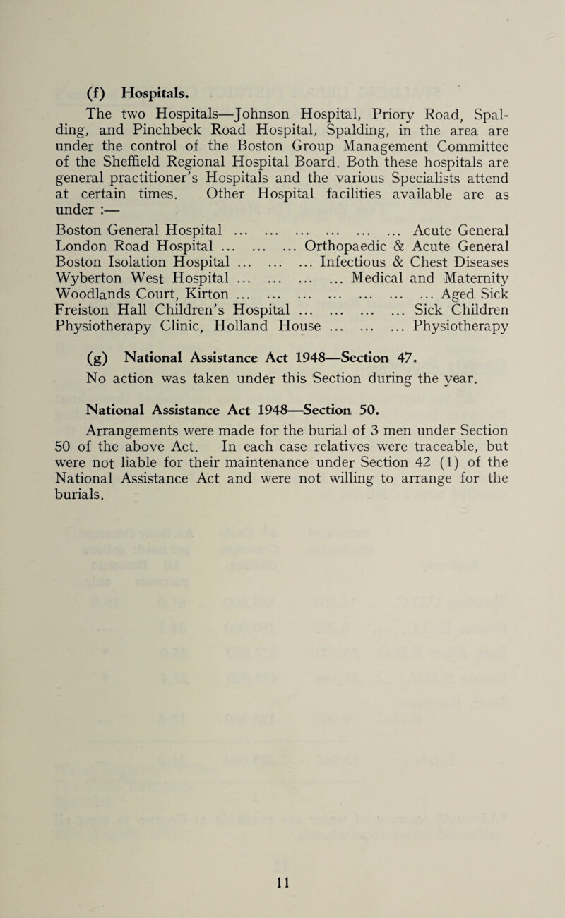 (f) Hospitals. The two Hospitals—Johnson Hospital, Priory Road, Spal¬ ding, and Pinchbeck Road Hospital, Spalding, in the area are under the control of the Boston Group Management Committee of the Sheffield Regional Hospital Board. Both these hospitals are general practitioner's Hospitals and the various Specialists attend at certain times. Other Hospital facilities available are as under :— Boston General Hospital . Acute General London Road Hospital.Orthopaedic & Acute General Boston Isolation Hospital.Infectious & Chest Diseases Wyberton West Hospital.Medical and Maternity Woodlands Court, Kirton.Aged Sick Freiston Hall Children's Hospital.Sick Children Physiotherapy Clinic, Holland House.Physiotherapy (g) National Assistance Act 1948—Section 47. No action was taken under this Section during the year. National Assistance Act 1948—Section 50. Arrangements were made for the burial of 3 men under Section 50 of the above Act. In each case relatives were traceable, but were not liable for their maintenance under Section 42 (1) of the National Assistance Act and were not willing to arrange for the burials.