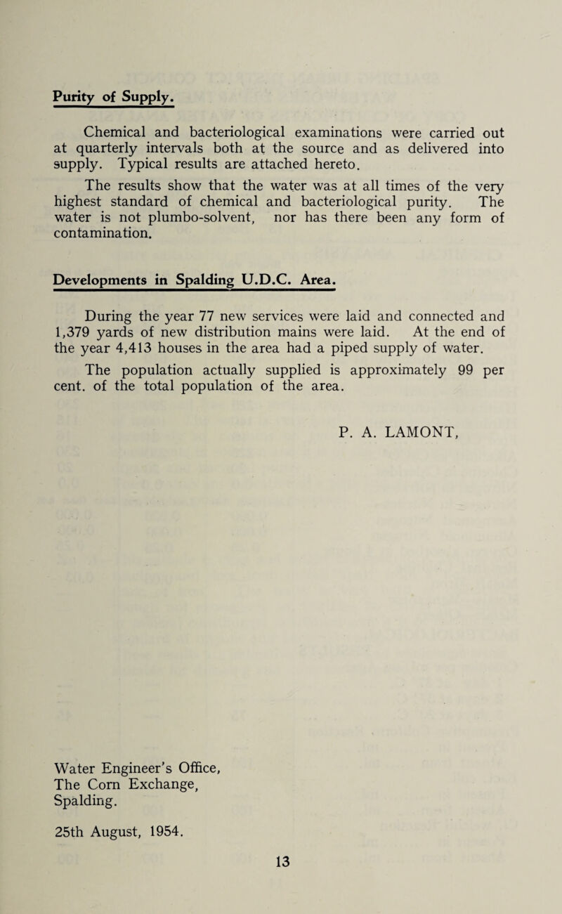 Purity of Supply. Chemical and bacteriological examinations were carried out at quarterly intervals both at the source and as delivered into supply. Typical results are attached hereto. The results show that the water was at all times of the very highest standard of chemical and bacteriological purity. The water is not plumbo-solvent, nor has there been any form of contamination. Developments in Spalding U.D.C. Area. During the year 77 new services were laid and connected and 1,379 yards of new distribution mains were laid. At the end of the year 4,413 houses in the area had a piped supply of water. The population actually supplied is approximately 99 per cent, of the total population of the area. P. A. LAMONT, Water Engineer’s Office, The Corn Exchange, Spalding. 25th August, 1954.