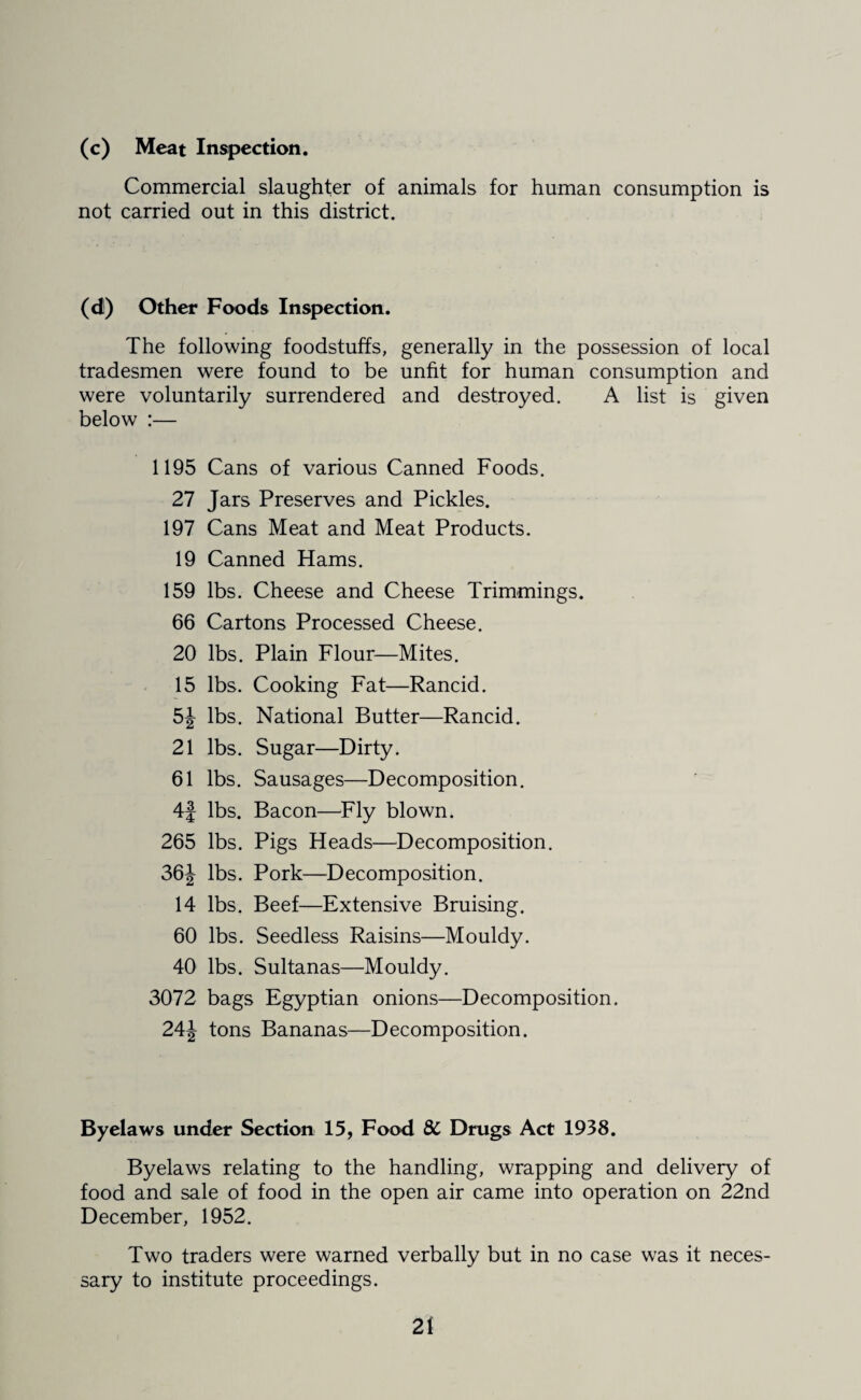(c) Meat Inspection. Commercial slaughter of animals for human consumption is not carried out in this district. (d) Other Foods Inspection. The following foodstuffs, generally in the possession of local tradesmen were found to be unfit for human consumption and were voluntarily surrendered and destroyed. A list is given below :— 1195 Cans of various Canned Foods. 27 Jars Preserves and Pickles. 197 Cans Meat and Meat Products. 19 Canned Hams. 159 lbs. Cheese and Cheese Trimmings. 66 Cartons Processed Cheese. 20 lbs. Plain Flour—Mites. 15 lbs. Cooking Fat—Rancid. 5J lbs. National Butter—Rancid. 21 lbs. Sugar—Dirty. 61 lbs. Sausages—Decomposition. 4f lbs. Bacon—Fly blown. 265 lbs. Pigs Heads—Decomposition. 36J lbs. Pork—Decomposition. 14 lbs. Beef—Extensive Bruising. 60 lbs. Seedless Raisins—Mouldy. 40 lbs. Sultanas—Mouldy. 3072 bags Egyptian onions—Decomposition. 24J tons Bananas—Decomposition. Byelaws under Section 15, Food 8C Drugs Act 1938. Byelaws relating to the handling, wrapping and delivery of food and sale of food in the open air came into operation on 22nd December, 1952. Two traders were warned verbally but in no case was it neces¬ sary to institute proceedings.