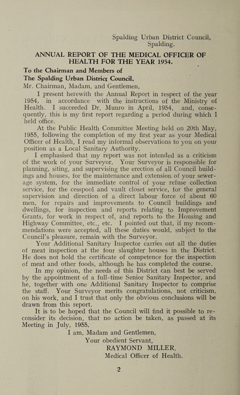 Spalding. ANNUAL REPORT OF THE MEDICAL OFFICER OF HEALTH FOR THE YEAR 1954. To the Chairman and Members of The Spalding Urban District Council. Mr. Chairman, Madam, and Gentlemen, I present herewith the Annual Report in respect of the year 1954, in accordance with the instructions of the Ministry of Health. I succeeded Dr. Munro in April, 1954, and, conse¬ quently, this is my first report regarding a period during which I held office. At the Public Health Committee Meeting held on 20th May, 1955, following the completion of my first year as your Medical Officer of Health, I read my informal observations to you on your position as a Local Sanitary Authority. I emphasised that my report was not intended as a criticism of the work of your Surveyor. Your Surveyor is responsible for planning, siting, and supervising the erection of all Council build¬ ings and houses, for the maintenance and extension of your sewer¬ age system, for the immediate control of your refuse collection service, for the cesspool and vault closet service, for the general supervision and direction of a direct labour force of about 60 men, for repairs and improvements to Council buildings and dwellings, for inspection and reports relating to Improvement Grants, for work in respect of, and reports to the Housing and Highway Committee, etc., etc. I pointed out that, if my recom¬ mendations were accepted, all these duties would, subject to the Council's pleasure, remain with the Surveyor. Your Additional Sanitary Inspector carries out all the duties of meat inspection at the four slaughter houses in the District. He does not hold the certificate of competence for the inspection of meat and other foods, although he has completed the course. In my opinion, the needs of this District can best be served by the appointment of a full-time Senior Sanitary Inspector, and he, together with one Additional Sanitary Inspector to comprise the staff. Your Surveyor merits congratulations, not criticism, on his work, and I trust that only the obvious conclusions will be drawn from this report. It is to be hoped that the Council will find it possible to re¬ consider its decision, that no action be taken, as passed at its Meeting in July, 1955. I am, Madam and Gentlemen, Your obedient Servant, RAYMOND MILLER, Medical Officer of Health.