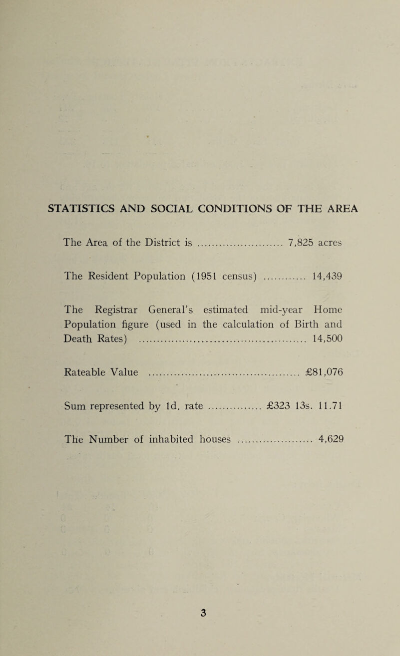STATISTICS AND SOCIAL CONDITIONS OF THE AREA The Area of the District is . 7,825 acres The Resident Population (1951 census) . 14,439 The Registrar General’s estimated mid-year Home Population figure (used in the calculation of Birth and Death Rates) . 14,500 Rateable Value . £81,076 Sum represented by Id. rate . £323 13s. 11.71 The Number of inhabited houses . 4,629