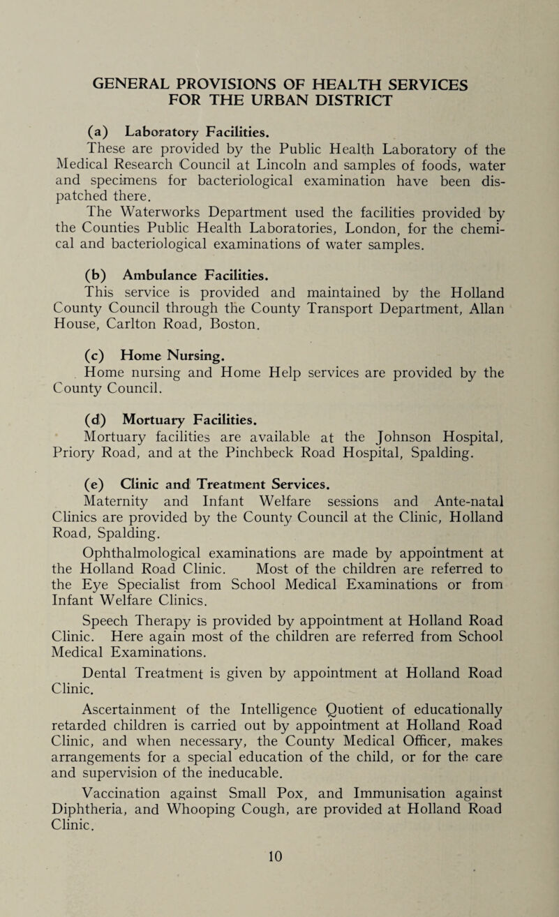 GENERAL PROVISIONS OF HEALTH SERVICES FOR THE URBAN DISTRICT (a) Laboratory Facilities. These are provided by the Public Health Laboratory of the Medical Research Council at Lincoln and samples of foods, water and specimens for bacteriological examination have been dis¬ patched there. The Waterworks Department used the facilities provided by the Counties Public Health Laboratories, London, for the chemi¬ cal and bacteriological examinations of water samples. (b) Ambulance Facilities. This service is provided and maintained by the Holland County Council through the County Transport Department, Allan House, Carlton Road, Boston. (c) Home Nursing. Home nursing and Home Help services are provided by the County Council. (d) Mortuary Facilities. Mortuary facilities are available at the Johnson Hospital, Priory Road, and at the Pinchbeck Road Hospital, Spalding. (e) Clinic and Treatment Services. Maternity and Infant Welfare sessions and Ante-natal Clinics are provided by the County Council at the Clinic, Holland Road, Spalding. Ophthalmological examinations are made by appointment at the Holland Road Clinic. Most of the children are referred to the Eye Specialist from School Medical Examinations or from Infant Welfare Clinics. Speech Therapy is provided by appointment at Holland Road Clinic. Here again most of the children are referred from School Medical Examinations. Dental Treatment is given by appointment at Holland Road Clinic. Ascertainment of the Intelligence Quotient of educationally retarded children is carried out by appointment at Holland Road Clinic, and when necessary, the County Medical Officer, makes arrangements for a special education of the child, or for the care and supervision of the ineducable. Vaccination against Small Pox, and Immunisation against Diphtheria, and Whooping Cough, are provided at Holland Road Clinic.