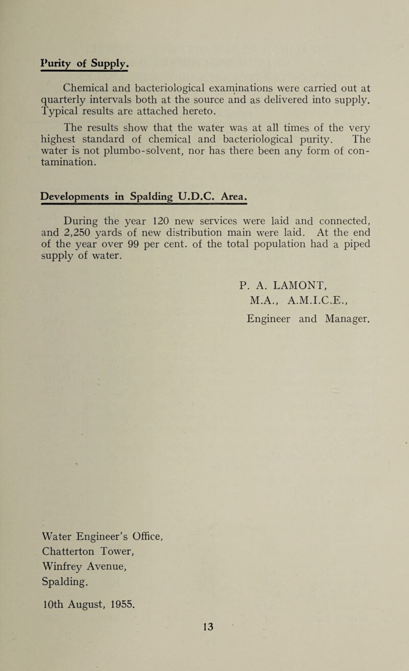 Purity of Supply. Chemical and bacteriological examinations were carried out at quarterly intervals both at the source and as delivered into supply. Typical results are attached hereto. The results show that the water was at all times of the very highest standard of chemical and bacteriological purity. The water is not plumbo-solvent, nor has there been any form of con¬ tamination. Developments in Spalding U.D.C. Area. During the year 120 new services were laid and connected, and 2,250 yards of new distribution main were laid. At the end of the year over 99 per cent, of the total population had a piped supply of water. P. A. LAMONT, M.A., A.M.I.C.E., Engineer and Manager. Water Engineer’s Office, Chatterton Tower, Winfrey Avenue, Spalding. 10th August, 1955.