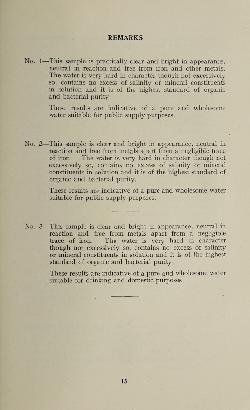 REMARKS No. 1—This sample is practically clear and bright in appearance, neutral in reaction and free from iron and other metals. The water is very hard in character though not excessively so, contains no excess of salinity or mineral constituents in solution and it is of the highest standard of organic and bacterial purity. These results are indicative of a pure and wholesome water suitable for public supply purposes. No. 2—This sample is clear and bright in appearance, neutral in reaction and free from metals apart from a negligible trace of iron. The water is very hard in character though not excessively so, contains no excess of salinity or mineral constituents in solution and it is of the highest standard of organic and bacterial purity. These results are indicative of a pure and wholesome water suitable for public supply purposes. No. 3—This sample is clear and bright in appearance, neutral in reaction and free from metals apart from a negligible trace of iron. The water is very hard in character though not excessively so, contains no excess of salinity or mineral constituents in solution and it is of the highest standard of organic and bacterial purity. These results are indicative of a pure and wholesome water suitable for drinking and domestic purposes.