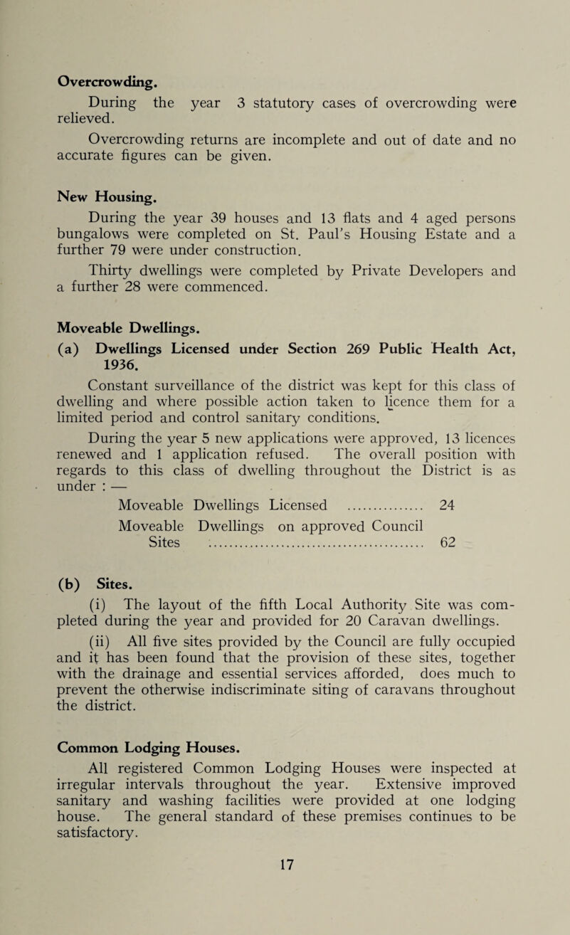 Overcrowding. During the year 3 statutory cases of overcrowding were relieved. Overcrowding returns are incomplete and out of date and no accurate figures can be given. New Housing. During the year 39 houses and 13 flats and 4 aged persons bungalows were completed on St. Paul’s Housing Estate and a further 79 were under construction. Thirty dwellings were completed by Private Developers and a further 28 were commenced. Moveable Dwellings. (a) Dwellings Licensed under Section 269 Public Health Act, 1936. Constant surveillance of the district was kept for this class of dwelling and where possible action taken to licence them for a limited period and control sanitary conditions. During the year 5 new applications were approved, 13 licences renewed and 1 application refused. The overall position with regards to this class of dwelling throughout the District is as under : — Moveable Dwellings Licensed . 24 Moveable Dwellings on approved Council Sites .. 62 (b) Sites. (i) The layout of the fifth Local Authority Site was com¬ pleted during the year and provided for 20 Caravan dwellings. (ii) All five sites provided by the Council are fully occupied and if has been found that the provision of these sites, together with the drainage and essential services afforded, does much to prevent the otherwise indiscriminate siting of caravans throughout the district. Common Lodging Houses. All registered Common Lodging Houses were inspected at irregular intervals throughout the year. Extensive improved sanitary and washing facilities were provided at one lodging house. The general standard of these premises continues to be satisfactory.