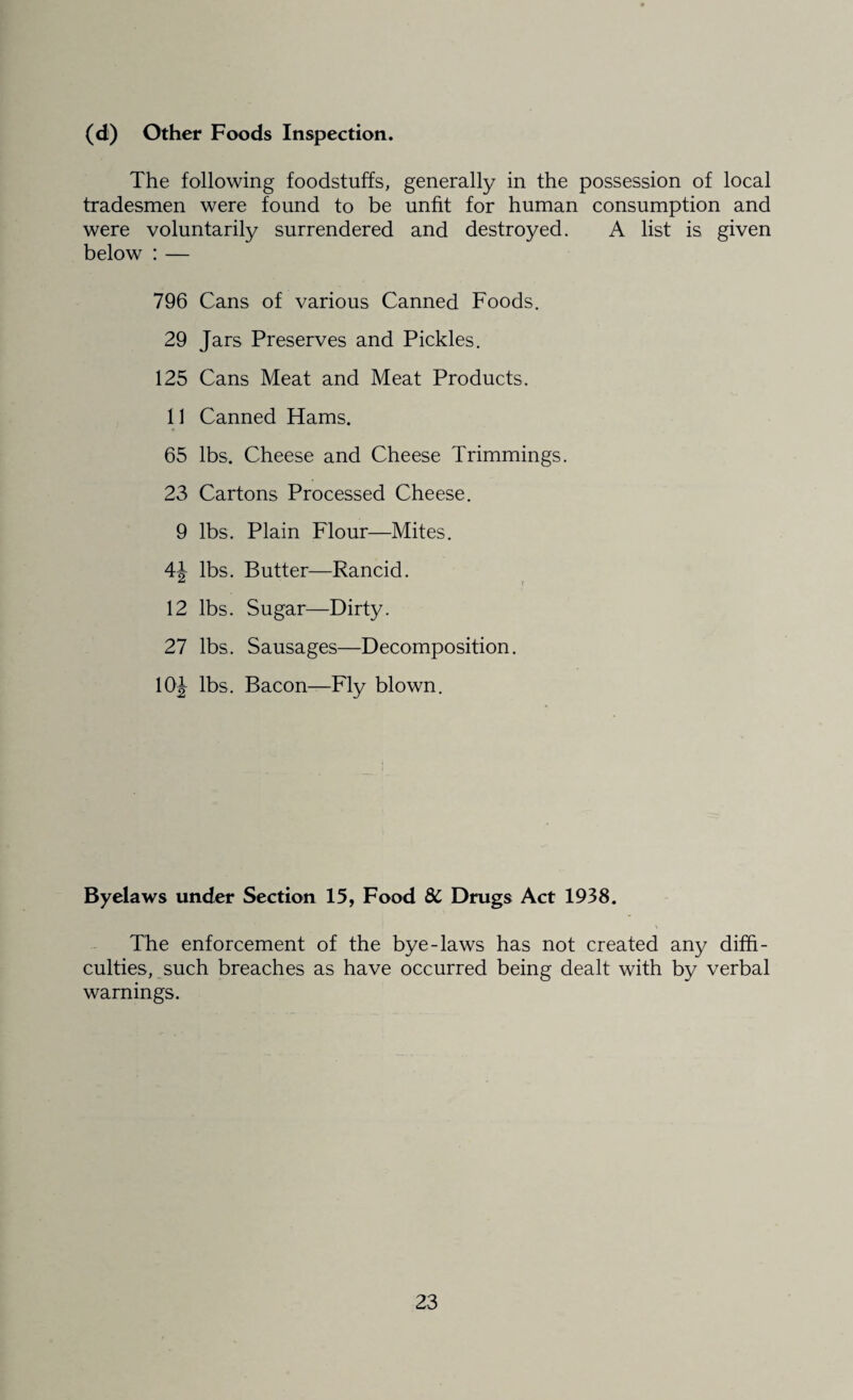 (d) Other Foods Inspection. The following foodstuffs, generally in the possession of local tradesmen were found to be unfit for human consumption and were voluntarily surrendered and destroyed. A list is given below : — 796 Cans of various Canned Foods. 29 Jars Preserves and Pickles. 125 Cans Meat and Meat Products. 11 Canned Hams. 65 lbs. Cheese and Cheese Trimmings. 23 Cartons Processed Cheese. 9 lbs. Plain Flour—Mites. 4J lbs. Butter—Rancid. 12 lbs. Sugar—Dirty. 27 lbs. Sausages—Decomposition. 10J lbs. Bacon—Fly blown. Byelaws under Section 15, Food 8C Drugs Act 1938. The enforcement of the bye-laws has not created any diffi¬ culties, such breaches as have occurred being dealt with by verbal warnings.